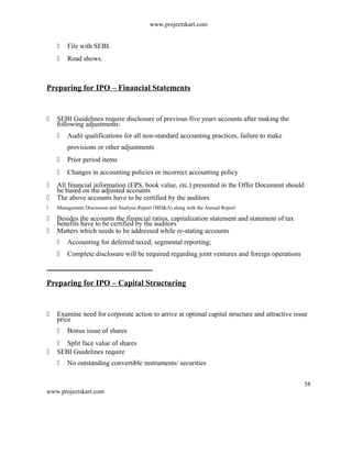 www.projectskart.com
 File with SEBI.
 Road shows.
Preparing for IPO – Financial Statements
 SEBI Guidelines require disclosure of previous five years accounts after making the
following adjustments:
 Audit qualifications for all non-standard accounting practices, failure to make
provisions or other adjustments
 Prior period items
 Changes in accounting policies or incorrect accounting policy
 All financial information (EPS, book value, etc.) presented in the Offer Document should
be based on the adjusted accounts
 The above accounts have to be certified by the auditors
 Management Discussion and Analysis Report (MD&A) along with the Annual Report
 Besides the accounts the financial ratios, capitalization statement and statement of tax
benefits have to be certified by the auditors
 Matters which needs to be addressed while re-stating accounts
 Accounting for deferred taxed; segmental reporting;
 Complete disclosure will be required regarding joint ventures and foreign operations
Preparing for IPO – Capital Structuring
 Examine need for corporate action to arrive at optimal capital structure and attractive issue
price
 Bonus issue of shares
 Split face value of shares
 SEBI Guidelines require
 No outstanding convertible instruments/ securities
58
www.projectskart.com
 