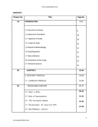 www.projectskart.com
CONTENTS
Chapter No. Title Page No.
01 INTRODUCTION 8-12
1.1 Executive summary 9
1.2 statement of problem 10
1.3 objective of study 10
1.4 scope of study 11
1.5 Research Methodology 11
1.6 Sampling plane 11
1.7 Data collection 11
1.8 Limitations of the study 12
1.9 Research process
12
02 CHAPTER 2 13-44
2. INDUSRTY PROFILE 13-20
2.1 COMPANY PROFILE 21-40
03 REVIEW AND LITRATURE 45-75
2.2 What is IPO,s 46-50
2.3 Role of Intermediaries 51-52
2.4 The Investment Banker 53-56
2.5 The procedure for issue of an IPO
57-58
2.6 Due-Diligence - process
5
www.projectskart.com
 