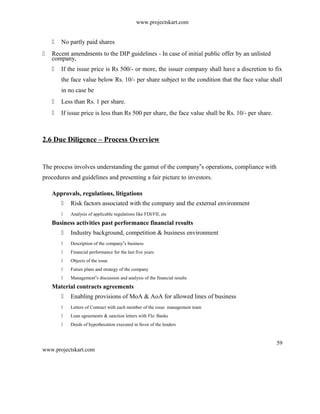 www.projectskart.com
 No partly paid shares
 Recent amendments to the DIP guidelines - In case of initial public offer by an unlisted
company,
 If the issue price is Rs 500/- or more, the issuer company shall have a discretion to fix
the face value below Rs. 10/- per share subject to the condition that the face value shall
in no case be
 Less than Rs. 1 per share.
 If issue price is less than Rs 500 per share, the face value shall be Rs. 10/- per share.
2.6 Due Diligence – Process Overview
The process involves understanding the gamut of the company s operations, compliance with‟
procedures and guidelines and presenting a fair picture to investors.
Approvals, regulations, litigations
 Risk factors associated with the company and the external environment
 Analysis of applicable regulations like FDI/FII, etc
Business activities past performance financial results
 Industry background, competition & business environment
 Description of the company s business‟
 Financial performance for the last five years
 Objects of the issue
 Future plans and strategy of the company
 Management s discussion and analysis of the financial results‟
Material contracts agreements
 Enabling provisions of MoA & AoA for allowed lines of business
 Letters of Contract with each member of the issue management team
 Loan agreements & sanction letters with FIs/ Banks
 Deeds of hypothecation executed in favor of the lenders
59
www.projectskart.com
 