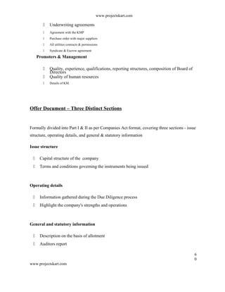www.projectskart.com
 Underwriting agreements
 Agreement with the KMP
 Purchase order with major suppliers
 All utilities contracts & permissions
 Syndicate & Escrow agreement
Promoters & Management
 Quality, experience, qualifications, reporting structures, composition of Board of
Directors
 Quality of human resources
 Details of KM.
Offer Document – Three Distinct Sections
Formally divided into Part I & II as per Companies Act format, covering three sections - issue
structure, operating details, and general & statutory information
Issue structure
 Capital structure of the company
 Terms and conditions governing the instruments being issued
Operating details
 Information gathered during the Due Diligence process
 Highlight the company's strengths and operations
General and statutory information
 Description on the basis of allotment
 Auditors report
6
0
www.projectskart.com
 