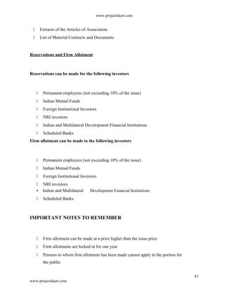 www.projectskart.com
 Extracts of the Articles of Association
 List of Material Contracts and Documents
Reservations and Firm Allotment
Reservations can be made for the following investors
 Permanent employees (not exceeding 10% of the issue)
 Indian Mutual Funds
 Foreign Institutional Investors
 NRI investors
 Indian and Multilateral Development Financial Institutions
 Scheduled Banks
Firm allotment can be made to the following investors
 Permanent employees (not exceeding 10% of the issue)
 Indian Mutual Funds
 Foreign Institutional Investors
 NRI investors
 Indian and Multilateral Development Financial Institutions
 Scheduled Banks
IMPORTANT NOTES TO REMEMBER
 Firm allotment can be made at a price higher than the issue price
 Firm allotments are locked in for one year
 Persons to whom firm allotment has been made cannot apply in the portion for
the public
61
www.projectskart.com
 