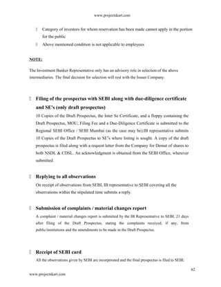 www.projectskart.com
 Category of investors for whom reservation has been made cannot apply in the portion
for the public
 Above mentioned condition is not applicable to employees
NOTE:
The Investment Banker Representative only has an advisory role in selection of the above
intermediaries. The final decision for selection will rest with the Issuer Company.
 Filing of the prospectus with SEBI along with due-diligence certificate
and SE's (only draft prospectus)
10 Copies of the Draft Prospectus, the Inter Se Certificate, and a floppy containing the
Draft Prospectus, MOU, Filing Fee and a Due-Diligence Certificate is submitted to the
Regional SEBI Office / SEBI Mumbai (as the case may be).IB representative submits
10 Copies of the Draft Prospectus to SE s where listing is sought. A copy of the draft‟
prospectus is filed along with a request letter from the Company for Demat of shares to
both NSDL & CDSL. An acknowledgment is obtained from the SEBI Office, wherever
submitted.
 Replying to all observations
On receipt of observations from SEBI, IB representative to SEBI covering all the
observations within the stipulated time submits a reply.
 Submission of complaints / material changes report
A complaint / material changes report is submitted by the IB Representative to SEBI, 21 days
after filing of the Draft Prospectus, stating the complaints received, if any, from
public/institutions and the amendments to be made in the Draft Prospectus.
 Receipt of SEBI card
All the observations given by SEBI are incorporated and the final prospectus is filed to SEBI.
62
www.projectskart.com
 