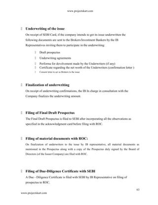 www.projectskart.com
 Underwriting of the issue
On receipt of SEBI Card, if the company intends to get its issue underwritten the
following documents are sent to the Brokers/Investment Bankers by the IB
Representatives inviting them to participate in the underwriting:
 Draft prospectus
 Underwriting agreements
 Performa for devolvement made by the Underwriters (if any)
 Certificate regarding the net worth of the Underwriters (confirmation letter )
 Consent letter to act as Brokers to the issue
 Finalization of underwriting
On receipt of underwriting confirmations, the IB In charge in consultation with the
Company finalizes the underwriting amount.
 Filing of Final Draft Prospectus
The Final Draft Prospectus is filed to SEBI after incorporating all the observations as
specified in the acknowledgment card before filing with ROC.
 Filing of material documents with ROC:
On finalization of underwriters to the issue by IB representative, all material documents as
mentioned in the Prospectus along with a copy of the Prospectus duly signed by the Board of
Directors (of the Issuer Company) are filed with ROC.
 Filing of Due-Diligence Certificate with SEBI
A Due - Diligence Certificate is filed with SEBI by IB Representative on filing of
prospectus to ROC.
63
www.projectskart.com
 