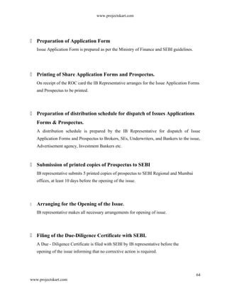 www.projectskart.com
 Preparation of Application Form
Issue Application Form is prepared as per the Ministry of Finance and SEBI guidelines.
 Printing of Share Application Forms and Prospectus.
On receipt of the ROC card the IB Representative arranges for the Issue Application Forms
and Prospectus to be printed.
 Preparation of distribution schedule for dispatch of Issues Applications
Forms & Prospectus.
A distribution schedule is prepared by the IB Representative for dispatch of Issue
Application Forms and Prospectus to Brokers, SEs, Underwriters, and Bankers to the issue,
Advertisement agency, Investment Bankers etc.
 Submission of printed copies of Prospectus to SEBI
IB representative submits 5 printed copies of prospectus to SEBI Regional and Mumbai
offices, at least 10 days before the opening of the issue.
 Arranging for the Opening of the Issue.
IB representative makes all necessary arrangements for opening of issue.
 Filing of the Due-Diligence Certificate with SEBI.
A Due - Diligence Certificate is filed with SEBI by IB representative before the
opening of the issue informing that no corrective action is required.
64
www.projectskart.com
 