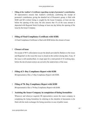 www.projectskart.com
 Filing of the Auditor's Certificate regarding receipt of promoter's contribution.
IB representative ensures that Auditor's certificate, confirming the receipt of
promoter's contribution, giving the detailed list of Promoter's group, is filed with
SEBI and SE's (where listing is sought) by the Issuer Company, at least one day
before the opening of the issue. He also ensures that 1% of the issue amount is
deposited with Regional Stock Exchange at least one day before the opening of the
issue by the Issuer Company.
 Filing of Final Compliance Certificate with SEBI:
A Final Compliance Certificate is filed with SEBI before the closure of issue.
 Closure of issue
On receipt of 90 % subscription (as per the details provided by Bankers to the issues
and Registrar's to the issue) the issue is closed on the earliest closing date, if any. If
the issue is still unsubscribed, it is kept open for a total period of 10 working days,
before the devolvement notices are served to the underwriters of the issue.
 Filing of 3- Day Compliance Report with SEBI
IB representative files a 3-Day Compliance Report with SEBI.
 Filing of 78- Day Compliance Report with SEBI
IB representative files a 78-Day Compliance Report with SEBI
 Assisting the Issuer Company in completion of listing formalities
Whenever and wherever required, IB representative assists the issuer company in
completing the listing formalities by referring to the checklist of documents to be
filed with the stock exchanges for listing securities in case of public issues.
65
www.projectskart.com
 