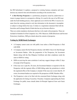 www.projectskart.com
the IPO beforehand. It explains a proposed or existing business enterprise and must
disclose any material risks and information according to the securities laws.
A Red Herring Prospectus is a preliminary prospectus issued by underwriters or
issuers to gauge interest in a prospective offering. It is used in the case of an IPO issue
under the book-building process, where applicants are to bid for the IPOs. It receives its
name from the warning, printed in red, that information in the document is incomplete
or subject to change before the issue. It relates to a registration statement filed with the
Securities and Exchange Board of India that has not yet become effective.
There are certain mandatory disclosures that have to be made in the prospectus. These are
included in Schedule II of the Companies Act, 1956. Moreover, SEBI (Disclosure and Investor
Protection), Guidelines, 2000 give details about the contents of prospectus
Vetting by SEBI/Stock Exchanges
A Company cannot come out with public issue unless a Draft Prospectus is filed
with SEBI.
A Company cannot file the Prospectus directly with SEBI. It has to be filed through
an Investment Banker. After the preparation of the Prospectus, the Investment
Banker along with the Due Diligence Certificate and other compliance sends the
same to SEBI for vetting
SEBI on receiving the same scrutinizes it and may suggest changes within 21 days
of receipt of the Prospectus.
If the issue size is upto Rs. 20 crores, the Investment Bankers is required to file the
Prospectus with the regional office of SEBI falling under the jurisdiction in which
the registered office of the Company is situated. If the issue size is more than Rs. 20
crores, Investment bankers are required to file prospectus at SEBI, Mumbai office.
The Prospectus is also to be filed with the concerned Stock Exchanges along with
the application for listing of securities. Presently, Companies approaching the Stock
Exchange for public issues should obtain In-Principal Approval from such Stock
Exchanges.
67
www.projectskart.com
 