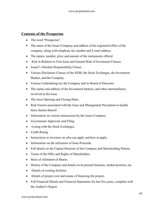 www.projectskart.com
Contents of the Prospectus
The word "Prospectus".
The name of the Issuer Company and address of the registered office of the
company, along with telephone fax number and E-mail address.
The nature, number, price and amount of the instruments offered.
Risk in Relation to First Issue and General Risk of Investment Clauses.
Issuer s Absolute Responsibility Clause.‟
Various Disclaimer Clauses of the SEBI, the Stock Exchanges, the Investment
Banker, and the Company.
Various Undertakings by the Company and its Board of Directors.
The names and address of the Investment bankers, and other intermediaries
involved in the Issue.
The Issue Opening and Closing Dates.
Risk Factors associated with the Issue and Management Perception to handle
these factors thereof.
Information on various transactions by the issuer Company.
Government Approvals and Filing.
Listing with the Stock Exchanges.
Credit Rating.
Instructions to investors on who can apply and how to apply.
Information on the utilization of Issue Proceeds.
Full details on the Capital Structure of the Company and Shareholding Pattern.
Terms of the Offer and Rights of Shareholders.
Basis of Allotment of Shares.
History of the Company and details on its present business, market position, etc.
Details of existing facilities.
Details of project cost and means of financing the project.
Full Financial Details and Financial Statements for last five years, complete with
the Auditor s Report.‟
68
www.projectskart.com
 