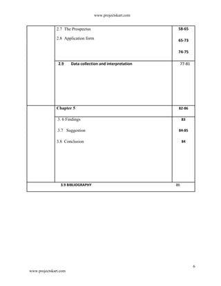 www.projectskart.com
2.7 The Prospectus 58-65
2.8 Application form 65-73
74-75
2.9 Data collection and interpretation 77-81
Chapter 5 82-86
3. 6 Findings 83
3.7 Suggestion 84-85
3.8 Conclusion 84
3.9 BIBLIOGRAPHY 86
6
www.projectskart.com
 