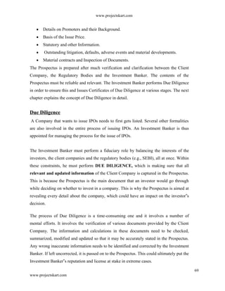 www.projectskart.com
Details on Promoters and their Background.
Basis of the Issue Price.
Statutory and other Information.
Outstanding litigation, defaults, adverse events and material developments.
Material contracts and Inspection of Documents.
The Prospectus is prepared after much verification and clarification between the Client
Company, the Regulatory Bodies and the Investment Banker. The contents of the
Prospectus must be reliable and relevant. The Investment Banker performs Due Diligence
in order to ensure this and Issues Certificates of Due Diligence at various stages. The next
chapter explains the concept of Due Diligence in detail.
Due Diligence
A Company that wants to issue IPOs needs to first gets listed. Several other formalities
are also involved in the entire process of issuing IPOs. An Investment Banker is thus
appointed for managing the process for the issue of IPOs.
The Investment Banker must perform a fiduciary role by balancing the interests of the
investors, the client companies and the regulatory bodies (e.g., SEBI), all at once. Within
these constraints, he must perform DUE DILIGENCE, which is making sure that all
relevant and updated information of the Client Company is captured in the Prospectus.
This is because the Prospectus is the main document that an investor would go through
while deciding on whether to invest in a company. This is why the Prospectus is aimed at
revealing every detail about the company, which could have an impact on the investor s‟
decision.
The process of Due Diligence is a time-consuming one and it involves a number of
mental efforts. It involves the verification of various documents provided by the Client
Company. The information and calculations in these documents need to be checked,
summarized, modified and updated so that it may be accurately stated in the Prospectus.
Any wrong inaccurate information needs to be identified and corrected by the Investment
Banker. If left uncorrected, it is passed on to the Prospectus. This could ultimately put the
Investment Banker s reputation and license at stake in extreme cases.‟
69
www.projectskart.com
 