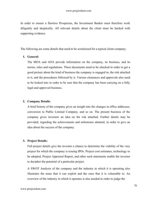 www.projectskart.com
In order to ensure a flawless Prospectus, the Investment Banker must therefore work
diligently and skeptically. All relevant details about the client must be backed with
supporting evidence.
The following are some details that need to be scrutinized for a typical client company:
1. General:
The MOA and AOA provide information on the company, its business, and its
norms, rules and regulations. These documents need to be checked in order to get a
good picture about the kind of business the company is engaged in, the risk attached
to it, and the procedures followed by it. Various clearances and approvals also need
to be looked into in order to be sure that the company has been carrying on a fully
legal and approved business.
2. Company Details:
A brief history of the company gives an insight into the changes in office addresses,
conversion to Public Limited Company, and so on. The present business of the
company gives investors an idea on the risk attached. Further details may be
provided, regarding the achievements and milestones attained, in order to give an
idea about the success of the company.
3. Project Details:
Full project details give the investor a chance to determine the viability of the very
project for which the company is issuing IPOs. Project cost estimates, technology to
be adopted, Project Appraisal Report, and other such statements enable the investor
to decipher the potential of a particular project.
A SWOT Analysis of the company and the industry in which it is operating also
illustrates the areas that it can exploit and the ones that it is vulnerable to. An
overview of the industry in which it operates is also needed in order to judge the
70
www.projectskart.com
 
