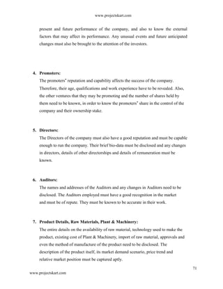 www.projectskart.com
present and future performance of the company, and also to know the external
factors that may affect its performance. Any unusual events and future anticipated
changes must also be brought to the attention of the investors.
4. Promoters:
The promoters reputation and capability affects the success of the company.‟
Therefore, their age, qualifications and work experience have to be revealed. Also,
the other ventures that they may be promoting and the number of shares held by
them need to be known, in order to know the promoters share in the control of the‟
company and their ownership stake.
5. Directors:
The Directors of the company must also have a good reputation and must be capable
enough to run the company. Their brief bio-data must be disclosed and any changes
in directors, details of other directorships and details of remuneration must be
known.
6. Auditors:
The names and addresses of the Auditors and any changes in Auditors need to be
disclosed. The Auditors employed must have a good recognition in the market
and must be of repute. They must be known to be accurate in their work.
7. Product Details, Raw Materials, Plant & Machinery:
The entire details on the availability of raw material, technology used to make the
product, existing cost of Plant & Machinery, import of raw material, approvals and
even the method of manufacture of the product need to be disclosed. The
description of the product itself, its market demand scenario, price trend and
relative market position must be captured aptly.
71
www.projectskart.com
 