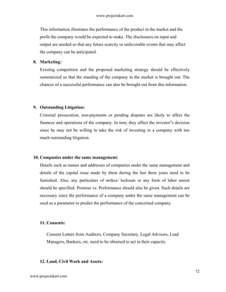 www.projectskart.com
This information illustrates the performance of the product in the market and the
profit the company would be expected to make. The disclosures on input and
output are needed so that any future scarcity or unfavorable events that may affect
the company can be anticipated.
8. Marketing:
Existing competition and the proposed marketing strategy should be effectively
summarized so that the standing of the company in the market is brought out. The
chances of a successful performance can also be brought out from this information.
9. Outstanding Litigation:
Criminal prosecution, non-payments or pending disputes are likely to affect the
finances and operations of the company. In turn, they affect the investor s decision‟
since he may not be willing to take the risk of investing in a company with too
much outstanding litigation.
10. Companies under the same management:
Details such as names and addresses of companies under the same management and
details of the capital issue made by them during the last three years need to be
furnished. Also, any particulars of strikes/ lockouts or any form of labor unrest
should be specified. Promise vs. Performance should also be given. Such details are
necessary since the performance of a company under the same management can be
used as a parameter to predict the performance of the concerned company.
11. Consents:
Consent Letters from Auditors, Company Secretary, Legal Advisors, Lead
Managers, Bankers, etc. need to be obtained to act in their capacity.
12. Land, Civil Work and Assets:
72
www.projectskart.com
 
