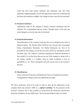 www.projectskart.com
Land may have been leased; architects and contractors may have been
appointed. Supporting papers for all such agreements need to be scrutinized and
the terms and conditions weighed. Any change in assets must also be mentioned.
13. Financial Assistance:
Applications made by the company to Banks/ Financial Institutions must be
checked. The corresponding Sanction Letters, Principle terms of the loan and
assets charged, as security must also be disclosed.
14. Financial Information:
The performance of the company in the past has to be evaluated on the basis of
financial figures. The Balance Sheet, Profit & Loss Account, Key Accounting
Ratios, Capitalization Statements, Tax Shelter Statements, etc. have to be
provided for the company, for the last five years, and for its subsidiaries, for the
last three years. The Auditor s Certificate regarding the financial statements is‟
also needed. It is on this basis that one can see if the company is doing well in
the market, whether it is healthy, what its credit worthiness is how its
profitability is, etc. These calculations form the crucial crux of the investor s‟
decision.
15. Miscellaneous:
Notes on Investor Grievances and Redressed, Notes on Corporate Governance,
Amalgamations/ Mergers need to be additionally provided.
The above disclosures need to be made in order to open up the information on the
company before the investors. SEBI is a „vigilant watchdog‟ for the protection of the
investors interests, and is thus justified in laying down the Disclosure and Investor‟
Protection Guidelines for any Public Issue. The Investment Banker s duty is to follow‟
73
www.projectskart.com
 