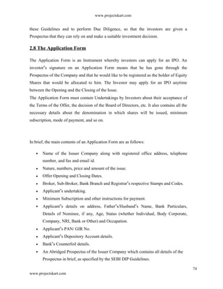 www.projectskart.com
these Guidelines and to perform Due Diligence, so that the investors are given a
Prospectus that they can rely on and make a suitable investment decision.
2.8 The Application Form
The Application Form is an Instrument whereby investors can apply for an IPO. An
investor s signature on an Application Form means that he has gone through the‟
Prospectus of the Company and that he would like to be registered as the holder of Equity
Shares that would be allocated to him. The Investor may apply for an IPO anytime
between the Opening and the Closing of the Issue.
The Application Form must contain Undertakings by Investors about their acceptance of
the Terms of the Offer, the decision of the Board of Directors, etc. It also contains all the
necessary details about the denomination in which shares will be issued, minimum
subscription, mode of payment, and so on.
In brief, the main contents of an Application Form are as follows:
Name of the Issuer Company along with registered office address, telephone
number, and fax and email id.
Nature, numbers, price and amount of the issue.
Offer Opening and Closing Dates.
Broker, Sub-Broker, Bank Branch and Registrar s respective Stamps and Codes.‟
Applicant s undertaking.‟
Minimum Subscription and other instructions for payment.
Applicant s details on address, Father s/Husband s Name, Bank Particulars,‟ ‟ ‟
Details of Nominee, if any, Age, Status (whether Individual, Body Corporate,
Company, NRI, Bank or Other) and Occupation.
Applicant s PAN/ GIR No.‟
Applicant s Depository Account details.‟
Bank s Counterfoil details.‟
An Abridged Prospectus of the Issuer Company which contains all details of the
Prospectus in brief, as specified by the SEBI DIP Guidelines.
74
www.projectskart.com
 