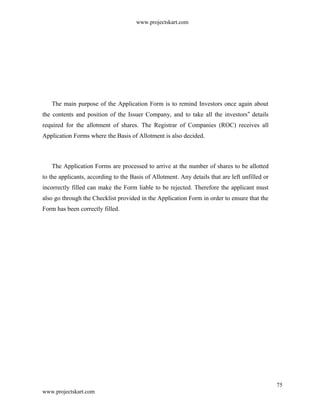 www.projectskart.com
The main purpose of the Application Form is to remind Investors once again about
the contents and position of the Issuer Company, and to take all the investors details‟
required for the allotment of shares. The Registrar of Companies (ROC) receives all
Application Forms where the Basis of Allotment is also decided.
The Application Forms are processed to arrive at the number of shares to be allotted
to the applicants, according to the Basis of Allotment. Any details that are left unfilled or
incorrectly filled can make the Form liable to be rejected. Therefore the applicant must
also go through the Checklist provided in the Application Form in order to ensure that the
Form has been correctly filled.
75
www.projectskart.com
 