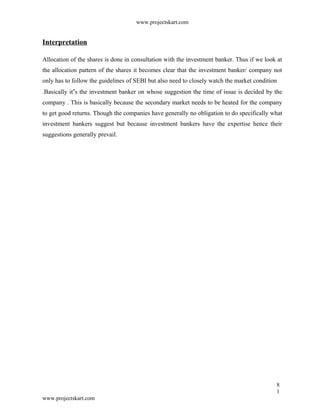 www.projectskart.com
Interpretation
Allocation of the shares is done in consultation with the investment banker. Thus if we look at
the allocation pattern of the shares it becomes clear that the investment banker/ company not
only has to follow the guidelines of SEBI but also need to closely watch the market condition
.Basically it s the investment banker on whose suggestion the time of issue is decided by the‟
company . This is basically because the secondary market needs to be heated for the company
to get good returns. Though the companies have generally no obligation to do specifically what
investment bankers suggest but because investment bankers have the expertise hence their
suggestions generally prevail.
8
1
www.projectskart.com
 