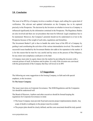 www.projectskart.com
3.8 Conclusion
The issue of an IPO by a Company involves a number of stages, each calling for a great deal of
verification. The relevant and updated information on the Company has to be captured
precisely in the Prospectus. The decision by the Investors on whether to invest in a Company is
influenced significantly by the information contained in the Prospectus. The Regulatory Bodies
are also involved and there are set procedures that must be followed. Legal compliance has to
be maintained. Moreover, the Company s potential should not be understated in or lost in the‟
Prospectus because of the weight of such rules, regulations and formalities.
The Investment Banker s job is thus to handle the entire Issue of the IPO of a Company by‟
guiding it and coordinating the activities of the various intermediaries involved. The number of
successful issues handled by the Investment Banker also adds to his reputation in the market. It
is for this reason that he must be very careful and lay stress on the process of Due Diligence,
for any minor non-compliance could prove to be fatal.
A Company must enter its equity shares into the market by providing the investors with a
concrete picture of itself, its business and its plans. It is only if the investors are convinced
with the good potential of the Company that they will invest in its IPO
3.7 Suggestions
The following are some suggestions to the Issuing Company, to Sebi and with special
emphasis, to the investors:
To The Issuer Company
The issuer must stress on Corporate Governance. The SEBI Regulations and the Companies
Act should be understood well.
The Board of Directors, Auditors and other executives should be formed keeping the
regulations for Corporate Governance in mind.
The Issuer Company must provide fixed and concrete project implementation details. Any
scope of doubt or ambiguity in the project must be avoided.
The project plan should be clearly defined, and the costs associated should be truly quoted.
84
www.projectskart.com
 
