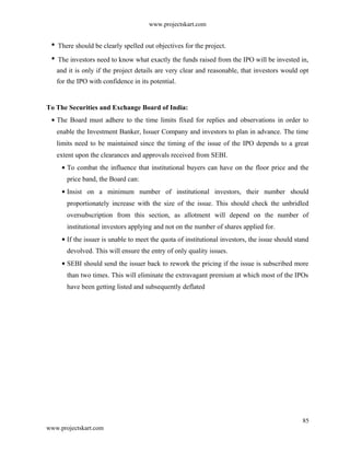 www.projectskart.com
There should be clearly spelled out objectives for the project.
The investors need to know what exactly the funds raised from the IPO will be invested in,
and it is only if the project details are very clear and reasonable, that investors would opt
for the IPO with confidence in its potential.
To The Securities and Exchange Board of India:
The Board must adhere to the time limits fixed for replies and observations in order to
enable the Investment Banker, Issuer Company and investors to plan in advance. The time
limits need to be maintained since the timing of the issue of the IPO depends to a great
extent upon the clearances and approvals received from SEBI.
To combat the influence that institutional buyers can have on the floor price and the
price band, the Board can:
Insist on a minimum number of institutional investors, their number should
proportionately increase with the size of the issue. This should check the unbridled
oversubscription from this section, as allotment will depend on the number of
institutional investors applying and not on the number of shares applied for.
If the issuer is unable to meet the quota of institutional investors, the issue should stand
devolved. This will ensure the entry of only quality issues.
SEBI should send the issuer back to rework the pricing if the issue is subscribed more
than two times. This will eliminate the extravagant premium at which most of the IPOs
have been getting listed and subsequently deflated
85
www.projectskart.com
 