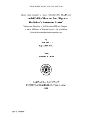 (A case study conducted at Hassan Kotak Securities ltd..., Hassan)<br />                          Initial Public Offers and Due Diligence: <br />                            The Role of a Investment Banker”<br />                  Project report Submitted to the University of Mysore, Mysore<br />in partial fulfillment of the requirement for the award of the<br />degree in Master of Business Administration.<br />by<br />                                                                   SUKANYA  J<br />Reg.No.08MB3753<br />Guide<br />                                                             HARISH  KUMAR<br />HARANAHALLI RAMASWAMY<br />INSTITUTE OF HIGHER EDUCATION, HASSAN<br />2010<br />HARANAHALLI RAMASWAMY INSTITUTE OF HIGHER EDUCATION<br />HASSAN<br />CERTIFICATE<br />Certified that, the project entitled<br />              Initial Public Offers and Due Diligence: The Role of a Investment Banker”<br />conducted at KOTAK SECURITIES LIMITED Hassan, is a bonafide work carried out by  Ms. Sukanya .j in partial fulfillment for the award of degree in Master of Business Administration of the University of Mysore, Mysore during the year 2009-10.<br />       Guide                         Principal          (Harish Kumar)                                  (S.R. Jayaram)                                             DECLARATION<br />I hereby declare that this project report entitled <br />                               Initial Public Offers and Due Diligence:<br />                      The Role of a Investment Banker”<br />              (A case study conducted at Hassan Kotak Securities  Ltd., Hassan)<br />has been prepared by me under the guidance of Mr. HARISH KUMAR Department of Business Administration, Haranahalli Ramaswamy Institute of Higher Education, Hassan.<br />I further   declare that this project report is prepared from the information collected from the kotak Securities ltd,   and that the same is purely for academic purpose and that the report has not been submitted to any other institution of higher learning for the award of any degree, diploma or other similar title.<br />Date:  17-6-2009              SUKANYA . J                                             <br />Place: Hassan   Reg. No: 08MB3753                                     <br />ACKNOWLEDGEMENT<br />I, express my deep sense of gratitude and sincere thanks to, Mr.NAVEEN KUMAR S.R. Manager (Fin) of Kotak Securities ltd. who gave me an opportunity to conduct this Research Project. I state with great pleasure this report would not have been possible without the wonderful help from various quarters, the list of which is quite too long.<br />I will take this opportunity to express my deep sense of gratitude to Mr. HARISH KUMAR  Dept. of Management studies, HRIHE, Hassan for his guidance, continuous encouragement and valuable suggestions at every stage of the Project.<br />I would also like to extend my deep sense of gratitude to my parents and all my family members, friends, who have directly or indirectly supported and helped me in the completion of my project successfully <br />Last, but not the least I would like to extend my thanks to all the unseen hands that have made this project possible.<br />Date:  17-6-2009            SUKANYA . J                                             <br />Place: Hassan  Reg. No: 08MB3753  <br />                               <br />CONTENTS<br />Chapter No.TitlePage No.        01INTRODUCTION8-121.1 Executive summary                                                     1.2 statement  of  problem1.3  objective  of  study1.4  scope  of  study1.5 Research  Methodology 1.6 Sampling  plane1.7 Data collection1.8 Limitations of the study1.9  Research  process9101011111111121202    CHAPTER  2  13-442.  INDUSRTY  PROFILE2.1  COMPANY  PROFILE13-2021-4003      REVIEW  AND  LITRATURE45-752.2  What  is  IPO,s2.3  Role  of  Intermediaries2.4   The  Investment  Banker2.5  The  procedure  for  issue  of  an  IPO2.6  Due-Diligence  -  process2.7  The  Prospectus2.8  Application  form  46-5051-5253-5657-5858-6565-7374-75  2.9       Data collection and interpretation    77-81Chapter  582-86 3. 6 Findings 3.7  Suggestion3.8  Conclusion      8384-8584   3.9  BIBLIOGRAPHY86<br />                                    <br />                                               LIST OF TABLE & CHARTS<br />TABLE NO.TITLE OF TABLESPAGE NO.T3Non institutional and qualified institutional investor categories  77T 3.1 Final demand 77T 3.2Allocation to employees78T 3.3Allocation to retail investor 78T 3.4Allocation to non institutional investor 79-80T 3.5Allocation to QIBs80<br />                                             <br />  <br />                                              CHAPTER  1<br />INTRODUCTION<br />                                   <br /> <br />1.1  EXECUTIVE SUMMERRY<br />This report, as the Title “Initial Public Offers and Due Diligence: The Role of a Investment Banker”, is an attempt to bring forth the importance of the process of Due Diligence and the significance of the vital role played by the Investment Banker in managing the issue of an Initial Public Offer (IPO). <br />When a Company issues an IPO, it means it is going public. The issue of an IPO introduces a great degree of transparency in a Company’s operations. All the relevant and updated information pertaining to the company is laid down before the investors so that they may make an investment decision. Again, there are set procedures, rules, regulations and laws to be followed in laying down this information before the investors. A document called the ‘Prospectus’ must be prepared. The Prospectus captures all the necessary information that is to be made available to the investors. Apart from the Prospectus, there are various other company documents that need to be verified and summarized in order to present them before the investors. <br />An Investment Banker is appointed for the purpose of managing the issue of an IPO of a Company. The Investment Banker plays a fiduciary role by coordinating the activities of the Company, the Regulatory Bodies, and the Investors. The Investment Banker has responsibilities towards the<br />Company, to manage the entire process of issue of its IPO, and to present the Company’s information before the investors in a concise and unambiguous form.<br />Investors, to give them all the relevant and updated information on the Company, while at the same time protecting their interests.<br />Regulatory Bodies such as the Securities and Exchange Board of India, to adhere to all secretarial and legal compliance.<br />In order to fulfill all his responsibilities well, the Investment Banker must work diligently. The process through which he verifies and summarizes the Company’s information is thus called the process of Due Diligence. He must issue Due Diligence Certificates at various points during the issue process, saying that the company documents have all been verified and are correct. This report will take the reader through the entire process of the Issue of an IPO and will lay special emphasis on the dynamic role played by the Investment Banker<br />1.2   Statement of problem<br />The decision by a company to go public is a critical one as it results in the dilution of ownership stake and the diffusion of corporate control. In this respect, an Initial Public Offer (IPO) is the first public offer of securities by a company since its inception. The Investment Banker acts as an intermediary between the issuing company and the ultimate investors who purchase these securities.<br />Managing an IPO involves a number of mechanical and intellectual efforts that need to be applied in activities such as channeling the financial surplus of the society into productive investment avenues, exercising Due Diligence to ensure the adequacy and appropriateness of the disclosures made in the Prospectus, and guiding and coordinating the other intermediaries associated with the issue. The project will address all the above activities involved in the management of IPOs to bring forth the significance of the dynamic role played by the Investment Banker in this sphere.<br />Title of the project<br />“Initial Public Offers and Due Diligence: The Role of a Investment Banker”<br />1.3    Objectives of study<br />To study and understand the concept of and procedure involved in Initial Public Offers (IPOs).<br />To study and understand the process of Due Diligence and its significance in Initial Public Offers.<br />To analyze the effect of Initial Public Offers on the issuing company, investors and the stock market.<br />To understand the role of an Investment banker in managing Initial Public Offers.<br />1.4  Scope of study<br />The scope of the project is confined to the companies mandated to the Investment Banking Division (IB) of ICICI Securities Ltd. (I-SEC). Moreover, it is confined to companies going in for IPOs.<br />1.5  Research methodology<br />The researcher conducted a descriptive research to arrive at the analysis and findings. A descriptive research is the suitable kind of research methodology which has been used for conducting this study because the study involves an in depth knowledge and a lot information about the subject matter.<br />  1.6  Sampling plan <br />The sampling technique employed was judgmental sampling because the researcher had the liberty of selecting the sector and the years to be considered for arriving at the conclusion. <br />1.7  Data collection: <br />Secondary data consists of information that already exists somewhere having been collected for some purpose. The secondary data used in the research was collected from the following sources:<br />www.emamigroup.com<br />www.bseindia.com<br />www.capitalmarkets.com<br />www.companylawinfo.com<br />1.8  Limitations of the study<br /> If any incorrect information is furnished by the clients, the same will be carried forward in this project work.<br />Although Initial Public Offers are issued by many companies, this study is confined to a few companies only. These are companies that fall within the clientele of ICICI Securities Ltd (I-SEC).<br />1.9  Research process<br />The study begins with the understanding of the topic under discussion, i.e. Initial Public Offers and Due Diligence: The Role of a Investment Banker. It explains the importance and the critical role played by an investment banker . Taking the case study of emami ltd the researcher has tried to explain the basis for allocation of shares by the investment banker for emami IPO. Moreover the researcher has tried to justify the sources from where investment banker raises funds for the IPO<br />                                      <br />                   <br />                                                    CHAPTER   2<br />                            <br />                           2.   INDUSTRY   PROFILE<br />KOTAK SECURITIES LIMITED.<br />Kotak Securities Limited, a subsidiary of Kotak Mahindra Bank, is the stock broking and distribution arm of the kotak mahendra group. The company was set up in 1994.<br />Kotak securities limited is a corporate member of both, <br />The Bombay Stock Exchange. (BSE)<br /> The National stock Exchange. (NSE)<br />Its operation include stock broking and distribution of various financial products –including <br />Private and secondary placement of debt and equity and mutual funds.Currently Kotak securities limited is the one of the largest broking house in India, with  Wide geographical reach. The company has four areas of business. They are as follows:<br />Institutional Equities.<br />Retail.(Equities and other financial  products).<br />Portfolio Management.<br />Depository services.<br />And other areas services.<br />Institutional Business. <br />              This division primarily covers secondary market broking. It caters to the needs of foreign and Indian institutional investors in Indian equities (both local shares and GDRs). The division also incorporates a comprehensive research cell with sectored analysts who cover all the major areas of the Indian economy. <br />Client Money Management. <br />          This division provides professional portfolio management services to high net-worth individuals and corporate. Its expertise in research and stock broking gives the company the right perspective from which to provide its clients with investment advisory services.<br />Retail distribution of financial products.<br />          Kotak Securities has a comprehensive retail distribution network, comprising 870 offices (own and franchisees) across 309 cities and towns, servicing 590,000 customers. This network is used for the distribution and placement of a range of financial products that includes company fixed deposits, mutual funds, Initial Public Offerings, secondary debt and equity and small savings schemes.<br />Depository Services. <br />               Kotak Securities is a depository participant with the National Securities Depository Limited and Central Depository Services (India) Limited for trading and settlement of dematerialized shares. Since it is also in the broking business, investors who use its depository services get a dual benefit. They are able to use its brokerage services to execute transactions and its depository services to settle these.<br />           Kotak Institutional Equities, among the top institutional brokers in India. It mainly covers secondary market broking and the marketing of equity offerings, including IPOs, to domestic and foreign institutional investors. Its full-fledged research division comprises 26 analysts engaged in macro-economic studies, industry-and company-specific equity research.<br />        Kotak Institutional Equities has full financial service capability, which includes derivatives, facilitating market access through affiliates and the distinctive offering of corporate access to investors. The division services over 250 clients including FIIs, domestic institutions and mutual funds. The division has sales desks in Mumbai, London and New York, with the India desk also servicing clients in Hong Kong, Singapore, Japan and Australia. <br />Evolution of Indian Stock Market<br />                Indian Stock Markets are one of the oldest in Asia. Its history dates back to nearly 200 years ago. The earliest records of security dealings in India are merger and obscure. The East India Company was the dominant institution in those days and business in its loan securities used to be transacted towards the close of the eighteenth century.<br />              By 1830's business on corporate stocks and shares in Bank and Cotton presses took place in Bombay. Though the trading list was broader in 1839, there were only half a dozen brokers recognized by banks and merchants during 1840 and 1850.<br />           The 1850's witnessed a rapid development of commercial enterprise and brokerage business attracted many men into the field and by 1860 the number of brokers increased into 60. In 1860-61 the American Civil War broke out and cotton supply from United States of Europe was stopped; thus, the 'Share Mania' in India begun. The number of brokers increased to about 200 to 250. However, at the end of the American Civil War, in 1865, a disastrous slump began (for example, Bank of Bombay Share which had touched Rs 2850 could only be sold at Rs. 87).<br />            At the end of the American Civil War, the brokers who thrived out of Civil War in 1874, found a place in a street (now appropriately called as Dallal Street) where they would conveniently assemble and transact business. In 1887, they formally established in Bombay, the quot;
Native Share and Stock Brokers' Associationquot;
 (which is alternatively known as “The Stock Exchange quot;
). In 1895, the Stock Exchange acquired a premise in the same street and it was inaugurated in 1899. Thus, the Stock Exchange at Trading Pattern of the Indian Stock Market<br />        Trading in Indian stock exchanges is limited to listed securities of public limited companies. They are broadly divided into two categories, namely, specified securities (forward list) and non-specified securities (cash list). Equity shares of dividend paying, growth-oriented companies with a paid-up capital of at least Rs.50 million and a market capitalization of at least Rs.100 million and having more than 20,000 shareholders are, normally, put in the specified group and the balance in non-specified group.<br />           Two types of transactions can be carried out on the Indian stock exchanges: (a) Spot delivery transactions quot;
for delivery and payment within the time or on the date stipulated when entering into the contract which shall not be more than 14 days following the date of the contract” and<br /> (b) Forward transactions quot;
delivery and payment can be extended by further period of 14 days each so that the overall period does not exceed 90 days from the date of the contractquot;
<br /> The latter is permitted only in the case of specified shares. The brokers who carry over the outstanding pay carry over charges (can tango or backwardation) which are usually determined by the rates of interest prevailing.<br />      A member broker in an Indian stock exchange can act as an agent, buy and sell securities for his clients on a commission basis and also can act as a trader or dealer as a principal, buy and sell securities on his own account and risk, in contrast with the practice prevailing on New York and London Stock Exchanges, where a member can act as a jobber or a broker only.<br />      The nature of trading on Indian Stock Exchanges are that of age old conventional style of face-to-face trading with bids and offers being made by open outcry. However, there is a great amount of effort to modernize the Indian stock exchanges in the very recent times. <br />     The rules, regulations and economic policy of government also effects on share market and also tax-policy of government also effects on market to the investment and trading business.<br />       Know a day’s business is expanding in financial sector, because of more buyers and more <br />Sellers and computation is very high in the city and also computation from other share broking companies.<br />The growth of financial sector in India at present is nearly 9-10% per year. The rise in the growth of the economy. The financial policies and the monetary policies are able to stable growth rate. The reforms, pertaining to the monetary policies and the macroeconomic policies over the last five years has influenced the Indian economy to the core.<br />However global economic activity decelerated towards the end of the calendar year resulting in investment concerns on account of the sub-prime crisis in the US and other developed nations. Naturally the effects of this slowdown spilled over into developing economies also and we are looking ahead with some degree of concern over the prospects in the near future.<br /> The economic environment and prospects of India got the attention of global investors and the FII inflows continued even in the current financial year. The net FII investors peaked at USD 7 billion in September 2007. The increased liquidity combined with excellent performance of the corporate sector helped growth of equity market significantly. The sense touched the peak level of 21,206 in the month of January 2008. As a reasultthe volume in the market also went up to unprecedented level. The combined daily market turnover touched the record level of Rs 1 lakh crore for the first time in the history of capital market. The average daily turnover in the cash segment of NSE which was 7,812 crore in the year 2006-07 crossed was Rs 20,000 crore in October, 2007. Similarly the average volume in the derivative segment which was Rs 29,543 crore in 2006-07 reached a high of Rs 83,348 crore in October 2007. There has been a considerable increase in other areas of the industry such as mutual funds. IPO’s and insurance products also, 612 mutual fund schemes were launched during the year against 413 last year.<br />In recent days economic collapsed in variation of the foreign investors fund main effect of the Indian economy in 2008-2009 the Bombay Stock Exchange (BSE) the sensex was 13,400 in the month of 13th July 2009. In other side National Stock Exchange (NSE) 3,974 is in the same month of 2009.<br />However the market witnessed deep corrections in the end of January 2009 as a fall out of sub-prime crisis and related economic concerns in the US. Consequently volumes went down below half of the peak and the index corrected by more than 30% from its peak level. The dark clouds caused by global events and its possible impact on the Indian economy continue to cast a shadow on the outlook of the markets in the near future.   <br />    However global economic activity decelerated towards the end of the calendar year resulting in investment concerns on account of the sub-prime crisis in the US and other developed nations. Naturally the effects of this slowdown spilled over into developing economies also and we are looking ahead with some degree of concern over the prospects in the near future.<br />      The economic environment and prospects of India got the attention of global investors and the FII inflows continued even in the current financial year. The net FII investors peaked at USD 7 billion in September 2007. <br />             The increased liquidity combined with excellent performance of the corporate sector helped growth of equity market significantly. The sensex touched the peak level of 21,206 in the month of January 2008. As a result the volume in the market also went up to unprecedented level. The combined daily market turnover touched the record level of Rs 1 lakh crore for the first time in the history of capital market. The average daily turnover in the cash segment of NSE which was 7,812 crore in the year 2006-07 crossed was Rs 20,000 crore in October, 2007. Similarly the average volume in the derivative segment which was Rest 29,543 core in 2006-07 reached a high of Rs 83,348 crore in October 2007. There has been a considerable increase in other areas of the industry such as mutual funds. IPO’s and insurance products also, 612 mutual fund schemes were launched during the year against 413 last year.<br />   A significant portion of the company‘s income arises from stock broking operations, which are largely dependent on the conditions of the stock market. The stock market activity depends largely upon the economic growth momentum and a combination of several factors like low inflation, growing domestic savings, surging portfolio investments into India etc. <br />           The unusual developments in the global economy indicate heightened uncertain and new challenges for the emerging market economies like India .However several policy measures introduced by the government to reduce the growing rate of inflation like imposing price controls, further monitory tighten, increasing cash reserve ratio etc, consistently increasing savings and investment rate, expectation of a healthy GDP growth rate compared to other competing emerging markets and healthy corporate earnings has the potential to attract strong foreign capital flows in the Indian capital market.<br />              The management of then view that the company will be able to reasonably perform in the given economic environment by containing its efforts to reach new geographic areas and new client segments with its broad based product line and service capability.<br /> <br />                      2.1  COMPANY PROFILE<br /> BACKGROUND AND INCEPTION OF THE COMPANY:<br /> Kotak Securities Ltd. 100 % subsidiary of Kotak Mahindra Bank is one of the oldest and largest broking firms in the Industry. The company’s offerings include stock broking through the branch and Internet, Investments in IPO, Mutual funds and Portfolio management service.<br /> Kotak Securities has a full-fledged research division involved in Macro Economic studies, Sectoral research and Company Specific Equity Research combined with a strong and well networked sales force which helps deliver current and up to date market information and news. Kotak Securities’ network spans over 321 cities with 877 Bombay was consolidated.<br />The company is also a depository participant with National Securities Depository Limited (NSDL) and Central Depository Services Limited (CDSL), providing dual benefit services wherein the investors can avail the company’s brokerage services for executing the transactions and the depository services for settling them.Kotak Securities Ltd. processes more than 4, 00,000 trades a day which is much higher even than some of the renowned international brokers.Kotak Securities Limited has over Rs. 4100 crore of Assets under Management (AUM) as of 31st March, 2009. The portfolio Management Service provides top class service, catering to the high end of the market. <br />Portfolio Management from Kotak Securities comes as an answer to those who would like to grow exponentially on the crest of the stock market, with the backing of an expert. Unlike many other companies, Kotak Securities Ltd. has a Centralized Risk Management System and an in-house Research Team which allows it to offer the same levels of service to customers across all locations. Kotak Securities was awarded as the most customer responsive company in the Financial Institution sector by AVAYA Global Connect Award both in 2006 and 2007.<br />Kotak Securities Ltd has been the first in providing many products and services which have now become industry standards. Some of them are:<br />Facility of Margin Finance to the customers.<br />Investing in IPOs and Mutual Funds on the phone.<br />SMS alerts before execution of depository transactions.<br />Mobile application to track portfolios.<br />Auto Invest - A systematic investing plan in Equities and Mutual funds.<br />Provision of margin against securities automatically against shares in the customer’s Demat account.<br />Planning for your future relies on planning the right kinds of long term investments. There are many different types of long term financing investments, and everyone needs to have some sort of investments for their future. Let's face it. You will not be able to work forever. No matter how healthy you are, there will come a time when you will not be able to work, due to health problems or simply aging. What will you do for an income when the time comes to retire? This is why planning your long term investments carefully is so important.            There are many reasons to invest. You can create wealth, beat inflation, achieve financial goals like buying a car or paying for college, and retirement. You can choose from many investing options. You can invest in Equities, IPO's, Mutual Funds, Insurance, PMS and other several asset classes,we see investing from your perspective, and make recommendations based on actually listening. <br /> Kotak Securities, Ltd. offers stock broking services and distributes financial products in India. The company primarily provides secondary market broking services in equity shares and global depository receipts. It also offers portfolio management services to high net-worth individuals and corporate. In addition, the company distributes a range of financial products, including company fixed deposits, mutual funds, initial public offerings, secondary debt, equity, and small savings schemes. Further, it provides Internet broking services and depository services. The company was founded in 1994 and is based in Mumbai, India. Kotak Securities, Ltd. is a subsidiary of Kotak Mahindra Bank.<br />More than 15 years of history in Indian Capital Market:            Kotak securities limited have more than 15 years of in-depth broking experience in the Indian Capital Market. More than 9.5 lake clients and over Rs 4100 crores (as of 31st Mar.’09) in Assets under Management reflect the trust reposed in our expertise.                                                                                           <br />2.Facility of  Online Trading in Feb. 2000:                                                                              <br />In the year 2000, the simple concept of providing individuals with the facility to trade online. This revolution has given the company the first mover advantage in online trading. As a creative innovator, company experts uses advanced technology in online trading to meet client requirements such as customized online trading platforms and many other services.                                                                                <br />3.Strong Shareholders:<br />         Kotak securities limited main back bone is strong share holders because of the company research, recommendation and company infrastructure facilities.Company mainly based on good board of directors chairman uday Kotak and other expert directors who are good experts in the field of share buying recommendation to the customers    of the company.<br />Wide range of products.              The wide range on offer includes – <br />Equities<br />Derivatives<br />Currency trading.<br />Future and option   (F&O)<br />Custody accounts.<br />Mutual funds.<br />General insurance.<br />Loans against shares.<br />IPO<br />Portfolio Management service.(PMS)<br />Margin funding.<br />MULTICHANNEL SERVICE:<br />Internet.<br />Phone.<br />Branch trading.<br /> Mobile alerts and short message service.<br />  COMPANY’S DEEP REACH IN INDIA<br />                         We have a pan-India network of offices in 321 cities 877 outlets with industry <br />        Certified executives and a dedicated Call Centre to provide you quality services. <br />In India leading retail financial services contributor                   Kotak securities limited today is a leading retail financial services company in India with a growing presence in the Middle East. The company rides on its rich experience in the capital market to offer its clients a wide portfolio of savings and investment solutions.<br />                 The extent of value-added products and services offered ranges from equities and derivatives to Mutual Funds, Life & General Insurance and third party Fixed Deposits. The needs of over more than 9,50000 clients are met via multichannel services - a countrywide network of 877offices, phone service, dedicated Customer Care centre and the Internet.                    Kotak securities limited have membership in, and are listed on, the National Stock Exchange (NSE) and the Bombay Stock Exchange (BSE).  The company has not merged with     <br />any other company a single player service provider in our country.Kotak securities limited has its own identity in our country company single player provides good information about trading stock.  Company is developing day to day expanding business not only     in India also in so many countries.<br />In over sea company has its own prestige its service to customers is very valuable   <br />            Kotak Securities Ltd online trading account customer can buy and sell shares in an instant. Any time customer want, from anywhere you like.<br /> <br />  Kotak Securities Ltd online trading account comes with a depository participant account where customer can keep all shares, in safe custody with National Securities Depository.<br />            Customer can also link a Kotak Securities online trading account to an Internet companying account of your choice, so that you can move cash in and out of this account easily, without the bother of writing cheques all the time. <br />                 Trading is super fast, extremely safe and highly secure at Kotak Securities. Apart from providing the most advanced trading platform in the country, Kotak Securities also offers facilities like instant cash transfer, after-market order, limit against shares and four times exposure on margin.<br />Kotak Securities Launches Online Trading Service<br />                       Kotak Securities Ltd. has launched an online trading service to provide information on currency derivatives and equity players. The platform will provide information on real time basis, using the same trading system. <br />                       The company now offers a single platform for investments in equities, Mutual Funds and currency derivatives. Available margin can be used for any of the three segments. The online trading service is expected to provide opportunities to importers and exporters to hedge their future payables and receivables facilitate borrowers who can hedge fiscal loans for interest and principal payments. The service will also be a platform for resident Indians to hedge their offshore investments.<br />Kotak Securities Launches Smart Order<br />                        Kotak Securities Ltd. announced the launch of Smart Order, a new service from Kotak Securities that will help clients buy and sell stocks at the best possible rates from either of the stock exchanges BSE or NSE. The service will offer customers the best available price between NSE and BSE. Once the customer selects Smart Order to buy or sell.<br />                         It executes the order at the best combination of price and quantity by doing a dynamic search. As per Kotak Securities it is better than having a dealer who decides the choice of stock exchange that will give the a better price and then executes the deal and the Smart Order does the same but the advantage is that it is done instantly. Smart Order will be available without any extra charge and will be provided to all online clients of Kotak Securities<br />Expanding range of online products and services.<br />            A Kotak security limited has proven expertise in providing online services. In the year 2000, the company was the first stock broker in the country to offer Internet Trading. <br /> This was followed by integrating the first Bank Payment Gateway in the country for Internet Trading, and many other industry firsts. Riding on this experience, and harnessing company personal investor’s expertise as the leading online broker in Europe, is helping the company to rapidly expand its business in this segment.<br />             Presently, clients can trade online in equities, derivatives, currency futures, mutual funds and IPOs, and select from multiple bank payment gateways for online transfer of funds. Strategic B2B agreements with Axis Bank and Federal Bank enable the respective bank’s clients to open account to effortlessly trade via a sophisticated Online Trading platform.<br />              Further, deployment Kotak securities limited state-of-the-art globally accepted systems and processes are already scaling up the sales of Mutual Funds and Insurance.<br />A growing footprint in the country.<br />                        With a presence in almost all the major states of India, the network of 877offices across 321   cities and towns presently covers  Andhra Pradesh,Bihar, Chhattisgarh, Goa, Gujarat, Haryana, Jammu& Kashmir, Karnataka, Kerala, Madhya Pradesh, Maharashtra, New Delhi, Orissa, Punjab, Rajasthan, Tamil Nadu & Pondicherry, Uttar Pradesh, Uttarakhand andWestBengal                     lt;br />BOARD OF DIRECTORS;<br />Uday S. Kotak  -   (Chairman)<br />Romesh C. khanna<br />Sukanth kelkar<br />C. jayaram<br />Bipin R. shah<br />Narayan S.A<br />Kotak Securities Limited Auditors;<br />    Price water house,<br />     Charted accountants, <br />    Mumbai -21.<br />Kotak Securities Limited Registrar;<br />Computer age management services pvt, limited<br />158, rayala towers, 2nd floor,<br />Anna salai,<br />Chennai – 600 002.<br />Tel ; 044-2852 1839.<br />Kotak Securities Limited regd. Office:                         <br />Kotak securities limited.<br />Bakhtawer, Nariman point,<br />Mumbai – 21.                                                                                           <br /> Nature of business;<br />                         Kotak Securities Ltd. 100 % subsidiary of Kotak Mahindra Bank is one of the oldest and largest broking firms in the Industry. The company’s offerings include stock broking through the branch and Internet, Investments in IPO, Mutual funds and Portfolio management service. <br />                       Kotak Securities has a full-fledged research division involved in Macro Economic studies, Sectoral research and Company Specific Equity Research combined with a strong and well networked sales force which helps deliver current and up to date market information and news. Kotak Securities’ network spans over 321 cities with 877 outlets, with an employee workforce beyond 5100.<br />                      The company is also a depository participant with National Securities Depository Limited (NSDL) and Central Depository Services Limited (CDSL), providing dual benefit services wherein the investors can avail the company’s brokerage services for executing the transactions and the depository services for settling them. Kotak Securities Ltd. processes more than 950000 trades a day which is much higher even than some of the renowned international brokers.<br />                   Kotak Securities Limited has over Rs. 4100 crore of Assets under Management (AUM) as of 31st March, 2009. The portfolio Management Service provides top class service, catering to the high end of the market. Portfolio Management from Kotak Securities comes as an answer to those who would like to grow exponentially on the crest of the stock market, with the backing of an expert. Unlike many other companies, Kotak Securities Ltd. has a Centralized Risk Management System and an in-house Research Team which allows it to offer the same levels of service to customers across all locations.<br />Kotak Securities Ltd has been the first in providing many products and services which have now become industry standards. Some of them are:<br />Facility of Margin Finance to the customers <br />Investing in IPOs and Mutual Funds on the phone <br />SMS alerts before execution of depository transactions <br />Mobile application to track portfolios <br />Auto Invest - A systematic investing plan in Equities and Mutual funds <br />Provision of margin against securities automatically against shares in the customer’s Demat account <br />Trading services<br />                     Trading is super fast, extremely safe and highly secure at Kotak Securities. Apart from providing the most advanced trading platform in the country, Kotak Securities also offers facilities like instant cash transfer, after-market order, limit against shares and four times exposure on margin. <br />                          Portfolio Management Service; by Kotak securities which is one of the most popular services offered by the 2500 crore group. The Portfolio Management Service combines competent fund management, dedicated research and technology to ensure a rewarding experience for its clients. Special relationship managers are appointed to manage your investments in the best possible manner and make sure that you get maximum returns of your investments. A constant vigil on the performance of your portfolio will give you a fair idea on the various aspects of your investments. <br />The relationship managers with a minimum experience of 2 years are the best in the industry and are well versed with the different trends in the market. Let us take a look at the equity PMS-es offered by Kotak Securities Limited. Unfortunately, they have chosen NOT to publicly disclose details such as the minimum amount to be invested, management fees or the profit sharing structure. I imagine that, like mostthingin life, these are negotiable. Origin           o Market cap Rs 4000 crores, Stock selection using criteria such as GARP, high ROI, etc.·ClassicPortfoliFlexi            o Multi cap portfolio, based on the observation that “present market conditions hints at growth as a central premise to support valuations” - whatever that means.· Invest Guard Plan            o ‘CPPI Model’ - Invests across shares and fixed income products, moving from shares into fixed interest investments when the fund’s value drops below a predetermined “floor”. When markets start to move up, the product increases its holdings in shares, tapping into these growth opportunitiesCORe Portfolio Depository services<br />                Customer can open a Depository Participant (DP) account, either through a Kotak Securities branch or through a Kotak Securities franchisee. <br />                 There is no fee for opening a DP account with Kotak Securities Ltd. However a nominal deposit (refundable) is charged towards services, which are adjusted against all future billings.  Kotak Securities offers dematerialization/rematerialisation services to individual and corporate investors. <br />                 Dematerialization is the process by which a client can get physical certificates converted into electronic balances maintained in his account with the DP. Dematerialization is the process by which a client can get his electronic holdings converted into physical certificates. <br />                 Kotak Securities Ltd also offers Pledge facility, which enables you to obtain loans against their dematerialized shares. So customer gets liquidity without having to sell their shares. <br />Other Investment Products.<br />                quot;
Mutual Fundquot;
 section provides exhaustive information on various mutual fund schemes. You can also download from our site forms of various mutual fund schemes including HDFC MF, JF MF, Pioneer ITI MF. <br />Derivatives trading<br />             It also provides derivatives trading services through our ground network of share shops. With Kotak Securities Ltd you can invest in index and stock futures as well as stock and index options on the NSE. Keep track of the derivatives market with quot;
Derivatives Info Kitquot;
 and find out which strike to buy/sell using Black & Scholars Option calculator. Content features at Kotak Securities Ltd online trading in equities is made easy with the help of jargon-free investment advice. If you experience our language, presentation style or content, you will find a common thread--the one that helps you make informed investment decisions and Simplifies investing in stocks.   <br />      Track domestic and international stock indices with quot;
Indices at a Glancequot;
. Get real-time stock quotes, live NSE ticker, daily top 5 gainers/losers, volume toppers and more market statistics, all at Kotak Securities. Know about the market as it happens through quot;
Live Marketsquot;
. Keep abreast of the latest news and developments not only in the stock market but also in the world outside with quot;
Live Newsquot;
 brought to you by Reuters. We also have a tie-up with Capital Market News Service for quot;
Archive Newsquot;
.  <br />Kotak Securities Limited       <br />Multi Commodity Exchange.<br />National Commodity & Derivatives Exchange Limited.<br />India Pepper & Spice Trade Association.<br />Gold commodity exchange.<br />Silver commodity exchange.<br />National Multi Commodity Exchange of India Limited.<br />Kotak securities limited accounting policy and procedure:<br />Basis of Financial statement Preparation<br /> <br />                    The financial statements are prepared under the historical cost convention on accrual basis and in accordance with the Companies Act, 1956, and the Accounting Standards specified in Rule 3 of Companies (Accounting Standards) Rules, 2006.<br /> <br />Use of Estimates:<br />                   The preparation of the financial statements in conformity with the accounting standard generally accepted in India requires, the management to make estimates that affect the reported amount of assets and liabilities, disclosure of contingent liabilities as at the financial statement and reported amounts of revenues and expenses For the year. Actual results could differ from these estimate.<br />Investments:<br /> Investments are classified as long-term or current based on their Nature and intended holding period. Long-term investments are stated a Cost less provision for diminution, other than temporary; in value Current investments are stated at lower of cost and market value / net Asset value.<br /> Income<br /> Brokerage income is recognized on the trade date of transaction, upon Confirmation of the transactions by stock exchanges and clients. Income from depository services, penal charges and portfolio management services are recognized on the basis of agreements entered into with Clients and when the right to receive the income is established. Commission income from financial products distribution is recognized on the basis of agreement entered with principals and when the right to Receive the income is established. Interest income from margin funding business is recognized on loans given to clients on time proportion Basis. Other interest incomes are recognized on time proportion basis. Dividend income is recognized when the right to receive the income is Established.<br />2.3   Vision and mission statement;                                    <br />                                                                                       <br />Vision of Kotak securities limited<br /> <br />The global Indian Financial service bands: <br />                                         Our customers will enjoy the benefit of dealing with a global Indian brand that best understands their needs and deliveries customaries pragmatic solution across multiple platforms we will be world class Indian financial service group.<br />              Our technology and best practices will be standard along international lines while our understanding of customers will be uniquely Indian. We will be more than a repository of our customer’s savings.We the group will be a single window to every financial service in a customer’s universe.<br />The most preferred employer in financial services.<br />            A culture of empowerment and a sprite of enterprise attract bright minds with an enterprinnial streak to join us and stay with us working with a home grown professionally managed<br />Company. Which has partnership with international leaders gives our people a perspective that is universal as well as unique?<br />The Most Trusted Financial Services Company.<br />           We will create a culture of truest across all our consultants adhering to high standards of   Compliance and corporate governance will be an integrated part of building trust.<br />Value Creation.<br />                          Value creation rather than size alone will be our business driveras to be a leading financial and commodities intermediary for individual and institutional clients from India and overseasCompany will continually strive to raise the product and service standard by intelligent application of technology and processes<br />MISSION<br />,[object Object]