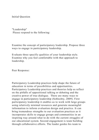 Initial Question
"Leadership"
Please respond to the following:
Examine the concept of participatory leadership. Propose three
ways to engage in participatory leadership.
Evaluate three specific qualities of your leadership style.
Examine why you feel comfortable with that approach to
leadership.
Peer Response:
Participatory Leadership practices help shape the future of
education in terms of possibilities and opportunities.
Participatory Leadership practices and theories help us reflect
on the pitfalls of oppositional talking or debating and the
creative power of true dialogue. There are many ways to
engage in participatory leadership (Schlechty, 2009). First
participatory leadership it enables us to work with large groups
using relatively minimal resources and generate meaningful
information to inform evaluation design and practice. It can
bring tremendous strengths to our evaluation practices as it
incorporates skills to engage groups and communities in an
inspiring way around what to do with the current struggles of
our educational system. Second engagement is team building
through collaborative efforts. The leader guides his team to
 