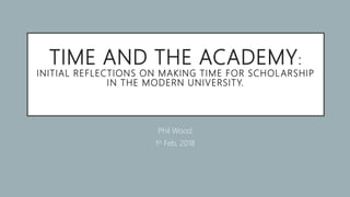 TIME AND THE ACADEMY:
INITIAL REFLECTIONS ON MAKING TIME FOR SCHOLARSHIP
IN THE MODERN UNIVERSITY.
Phil Wood
1st Feb, 2018
 
