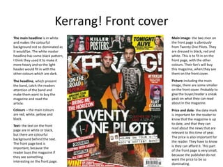 Kerrang! Front cover
The main headline is in white
and makes the colourful
background not so dominated as
it would be. The white master
headline has some black pattern,
I think they used it to make it
more heavy and so the light
header would fit in with the
other colours which are dark.
The headline, which present
the band, catch the readers
attention of the band and
make them want to buy the
magazine and read the
article.
Colours – the main colours
are red, white, yellow and
black.
Text- the text on the front
page are in white or black,
but there are colourful
background behind the text.
The front page text is
important, because the
reader buys the magazine if
they see something
interesting on the front page.
Main image- the two men on
the front page is obviously
from Twenty One Pilots. They
are dressed in black, red and
white. This is to fit in on the
front page, with the other
colours. Their fan’s will buy
this magazine, when they see
them on the front cover.
Picture-including the main
image, there are some smaller
on the front cover. Probably to
give the buyer/reader a sneak
peak on what they can read
about in the magazine.
Price and date- the date mark
is important for the reader to
know that the magazine is up
to date, and that they can
read about the news that are
relevant to this time of year.
The price is also important for
the reader. They have to know
is they can afford it. This part
of the front page is very small,
because the publisher do not
want the price to be so
dominating.
 