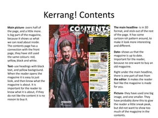 Kerrang! Contents
The main headline- is in 3D
format, and stick out of the rest
of the page. It has some
cartoon-ish pattern around, to
make it look more interesting
and different.
Main picture- overs half of
the page, and a little more.
Is big part of the magazine,
because it shows us what
we can read about inside.
The contents page has a
connection with the front
page, they have still used
the same colours: red,
yellow, black and white.
Date- shows us that the
magazine is up to date.
Important for the reader,
because no one want to buy an
old magazine.Text- use headings with black
text, and yellow background.
When the reader opens the
magazine it is easy to just
look, and then know what the
magazine is about. It is
important for the reader to
know what it is about, if they
do not like the content it is no
reason to buy it.
Right under the main headline,
there is one part of text from
the editor. It makes the reader
feel like the magazine is made
for you.
Picture- they have used one big
image, and one smaller. They
have probably done this to give
the reader a little sneak peak,
but did not want to show too
much of the magazine in the
contents.
 
