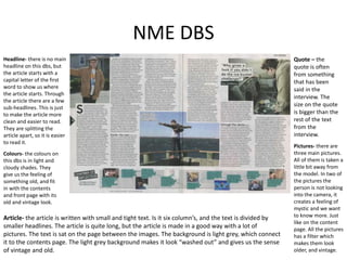 NME DBS
Quote – the
quote is often
from something
that has been
said in the
interview. The
size on the quote
is bigger than the
rest of the text
from the
interview.
Pictures- there are
three main pictures.
All of them is taken a
little bit away from
the model. In two of
the pictures the
person is not looking
into the camera, it
creates a feeling of
mystic and we want
to know more. Just
like on the content
page. All the pictures
has a filter which
makes them look
older, and vintage.
Headline- there is no main
headline on this dbs, but
the article starts with a
capital letter of the first
word to show us where
the article starts. Through
the article there are a few
sub-headlines. This is just
to make the article more
clean and easier to read.
They are splitting the
article apart, so it is easier
to read it.
Article- the article is written with small and tight text. Is it six column’s, and the text is divided by
smaller headlines. The article is quite long, but the article is made in a good way with a lot of
pictures. The text is sat on the page between the images. The background is light grey, which connect
it to the contents page. The light grey background makes it look “washed out” and gives us the sense
of vintage and old.
Colours- the colours on
this dbs is in light and
cloudy shades. They
give us the feeling of
something old, and fit
in with the contents
and front page with its
old and vintage look.
 