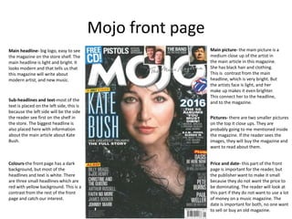 Mojo front page
Main headline- big logo, easy to see
the magazine on the store shelf. The
main headline is light and bright. It
looks modern and that tells us that
this magazine will write about
modern artist, and new music.
Main picture- the main picture is a
medium close up of the artist in
the main article in this magazine.
She has black hair and clothing.
This is contrast from the main
headline, which is very bright. But
the artists face is light, and her
make up makes it even brighter.
This connect her to the headline,
and to the magazine.
Pictures- there are two smaller pictures
on the top it close ups. They are
probably going to me mentioned inside
the magazine. If the reader sees the
images, they will buy the magazine and
want to read about them.
Price and date- this part of the front
page is important for the reader, but
the publisher want to make it small
because they do not want the price to
be dominating. The reader will look at
this part if they do not want to use a lot
of money on a music magazine. The
date is important for both, no one want
to sell or buy an old magazine.
Sub-headlines and text-most of the
text is placed on the left side, this is
because the left side will be the side
the reader see first on the shelf in
the store. The biggest headline is
also placed here with information
about the main article about Kate
Bush.
Colours-the front page has a dark
background, but most of the
headlines and text is white. There
are three small headlines which are
red with yellow background. This is a
contrast from the rest of the front
page and catch our interest.
 
