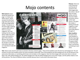 Mojo contents
Main picture-covers
almost the whole first
page. Is in black and
white colours, which
connect it to the front
page with dark colours,
and some bright white
shades. The person on
the front page is playing
a guitar, which tells us
that it is a music
magazine. He is not
looking into the camera,
which makes him seem
mystic and could be a
sign of the contents.
Because the contents
show us a little bit, but
do not give us all of the
information which we
can read about inside the
magazine.
Text- there is two columns with text on spread on the two contents pages. Three of the headlines over the text has red background. The red
connect it to the main headline which has some red details underneath. One of the headlines has blue background, this can be because it has
some extra information, or something which does not normally is in the magazine. Over the three images with some text, there is red and
black text, with yellow background. The yellow background is like the yellow background on one of the images, and the yellow shade on one
of the pictures. The chose of different colours could be because there is some extra information there.
Main headline-
the text on the
main headline is
like the mojo logo
on the front page.
This gives shows
us that they both
have a connection
and belong to each
other.
Pictures- there are
a lot of pictures,
and they do all
connect to the
other pages with
the colours. Two of
them are with
yellow, and the
rest are in black
and white colours
as the main
picture. This gives
the reader a
feeling of that the
magazine is well
done and that
every little detail is
thought of.
 