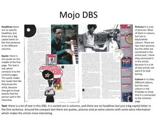 Mojo DBS
Headlines-there
are no specific
headlines, but
there are a big
capital letter on
the first sentence
in the different
columns.
Quote- there is
one quote on the
middle of the first
page. The text is
red, which
connects it to the
contents pages.
The quote makes
the reader feel like
they know the
artist, because
they get to know
exactly that the
person said in the
interview.
Text- there is a lot of text in this DBS. It is sorted out in columns, and there are no headlines but just a big capital letter in
the first sentence. Around the compact text there are quotes, pictures and an extra column with some extra information
which makes the article more interesting.
Pictures-it is a lot
of pictures. Most
of them in colours,
but one in
black/white
colours. There are
two main pictures,
but the other are
connected in the
article text. I think
they connected it
in the article,
because it is a lot
of text and do not
want it to look
boring.
Colours-it is a few
different colours,
but the main
colours is red.
Probably to show
that it is connected
to the contents
page.
 