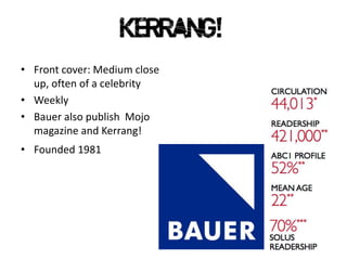• Front cover: Medium close
up, often of a celebrity
• Weekly
• Bauer also publish Mojo
magazine and Kerrang!
• Founded 1981
 