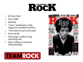 • By Team Rock
• Since 1998
• Monthly
• “sister” publications: Prog
magazine and Metal hammer
• “The home of rock and metal”
• Price: £4.99
• Front page: medium long
shot/long shot
• 35yrs+ Affluent Informed
Influential Men
 