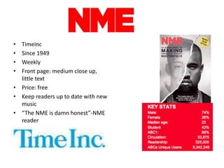 • Timeinc
• Since 1949
• Weekly
• Front page: medium close up,
little text
• Price: free
• Keep readers up to date with new
music
• “The NME is damn honest”-NME
reader
 