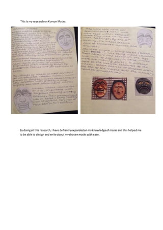 This is my research on Korean Masks: 
By doing all this research, I have defiantly expanded on my knowledge of masks and this helped me 
to be able to design and write about my chosen masks with ease. 
