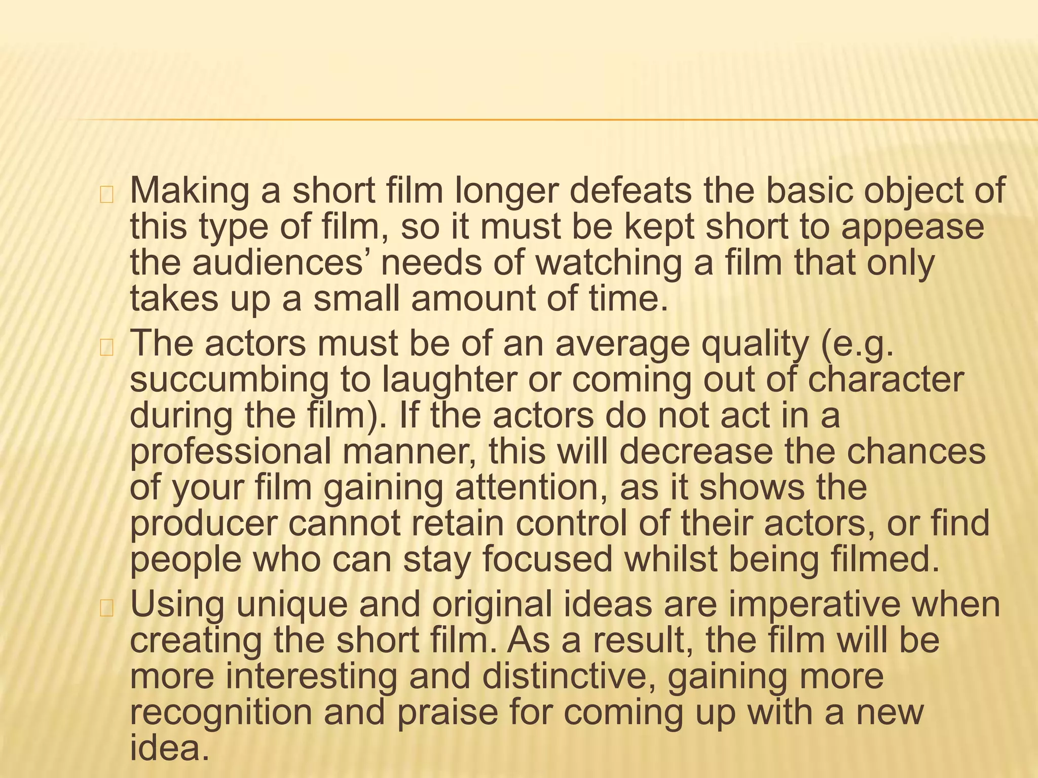 Making a short film longer defeats the basic object of
this type of film, so it must be kept short to appease
the audiences’ needs of watching a film that only
takes up a small amount of time.
The actors must be of an average quality (e.g.
succumbing to laughter or coming out of character
during the film). If the actors do not act in a
professional manner, this will decrease the chances
of your film gaining attention, as it shows the
producer cannot retain control of their actors, or find
people who can stay focused whilst being filmed.
Using unique and original ideas are imperative when
creating the short film. As a result, the film will be
more interesting and distinctive, gaining more
recognition and praise for coming up with a new
idea.
 