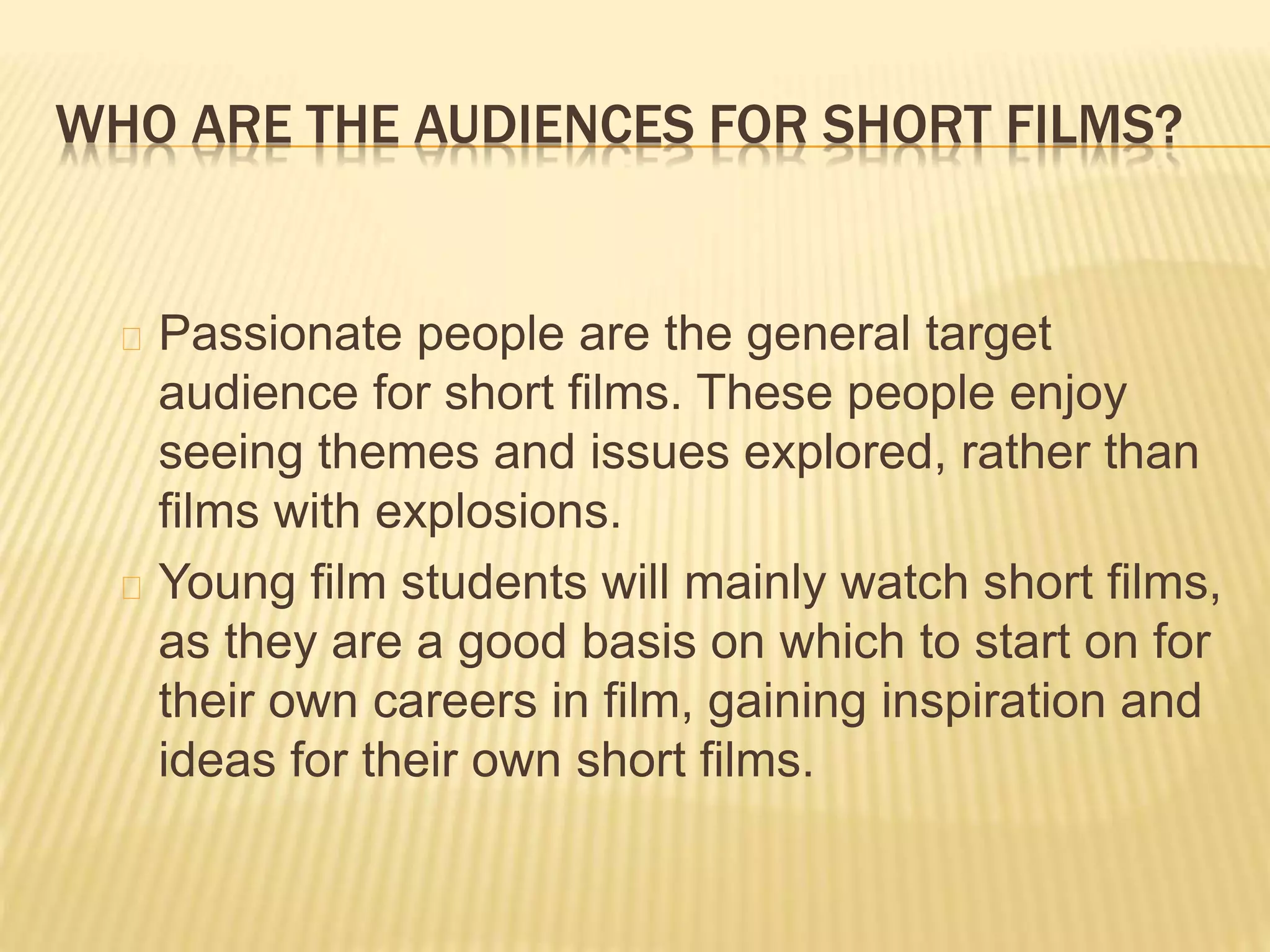 WHO ARE THE AUDIENCES FOR SHORT FILMS?
Passionate people are the general target
audience for short films. These people enjoy
seeing themes and issues explored, rather than
films with explosions.
Young film students will mainly watch short films,
as they are a good basis on which to start on for
their own careers in film, gaining inspiration and
ideas for their own short films.
 