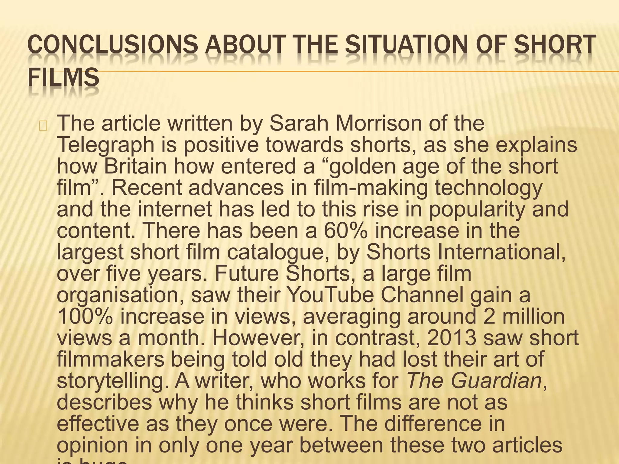 CONCLUSIONS ABOUT THE SITUATION OF SHORT
FILMS
The article written by Sarah Morrison of the
Telegraph is positive towards shorts, as she explains
how Britain how entered a “golden age of the short
film”. Recent advances in film-making technology
and the internet has led to this rise in popularity and
content. There has been a 60% increase in the
largest short film catalogue, by Shorts International,
over five years. Future Shorts, a large film
organisation, saw their YouTube Channel gain a
100% increase in views, averaging around 2 million
views a month. However, in contrast, 2013 saw short
filmmakers being told old they had lost their art of
storytelling. A writer, who works for The Guardian,
describes why he thinks short films are not as
effective as they once were. The difference in
opinion in only one year between these two articles
 