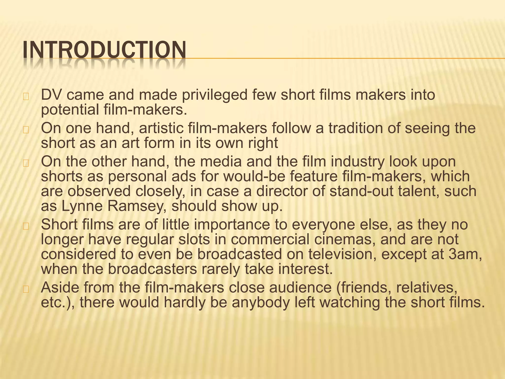 INTRODUCTION
DV came and made privileged few short films makers into
potential film-makers.
On one hand, artistic film-makers follow a tradition of seeing the
short as an art form in its own right
On the other hand, the media and the film industry look upon
shorts as personal ads for would-be feature film-makers, which
are observed closely, in case a director of stand-out talent, such
as Lynne Ramsey, should show up.
Short films are of little importance to everyone else, as they no
longer have regular slots in commercial cinemas, and are not
considered to even be broadcasted on television, except at 3am,
when the broadcasters rarely take interest.
Aside from the film-makers close audience (friends, relatives,
etc.), there would hardly be anybody left watching the short films.
 