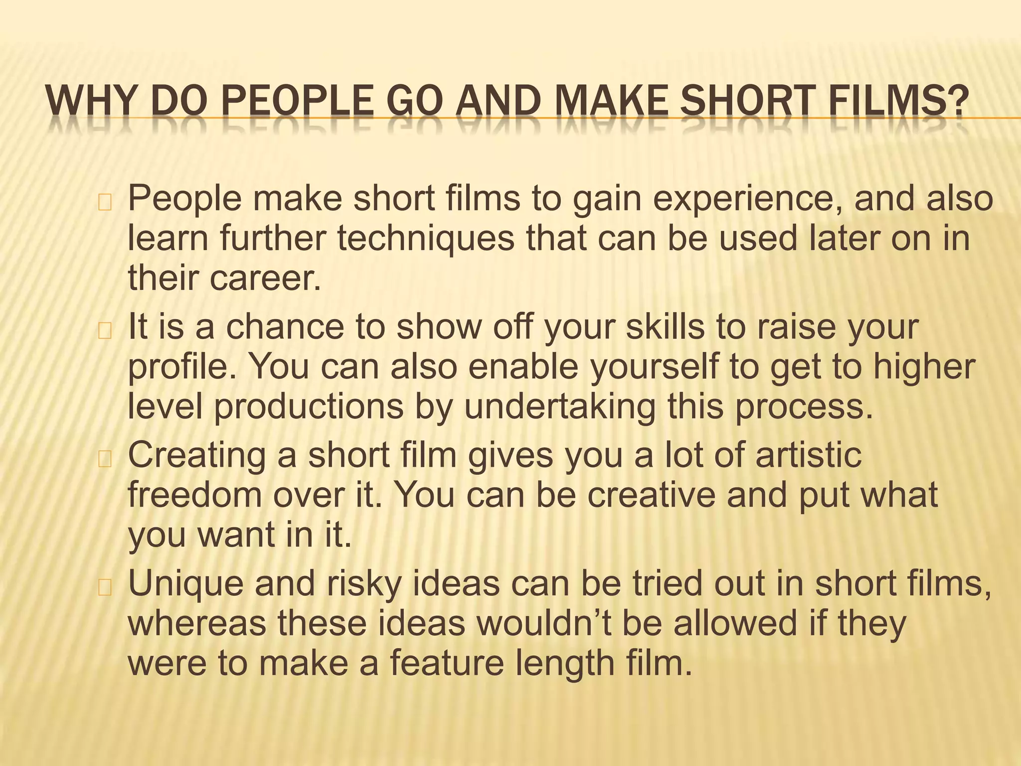 WHY DO PEOPLE GO AND MAKE SHORT FILMS?
People make short films to gain experience, and also
learn further techniques that can be used later on in
their career.
It is a chance to show off your skills to raise your
profile. You can also enable yourself to get to higher
level productions by undertaking this process.
Creating a short film gives you a lot of artistic
freedom over it. You can be creative and put what
you want in it.
Unique and risky ideas can be tried out in short films,
whereas these ideas wouldn’t be allowed if they
were to make a feature length film.
 