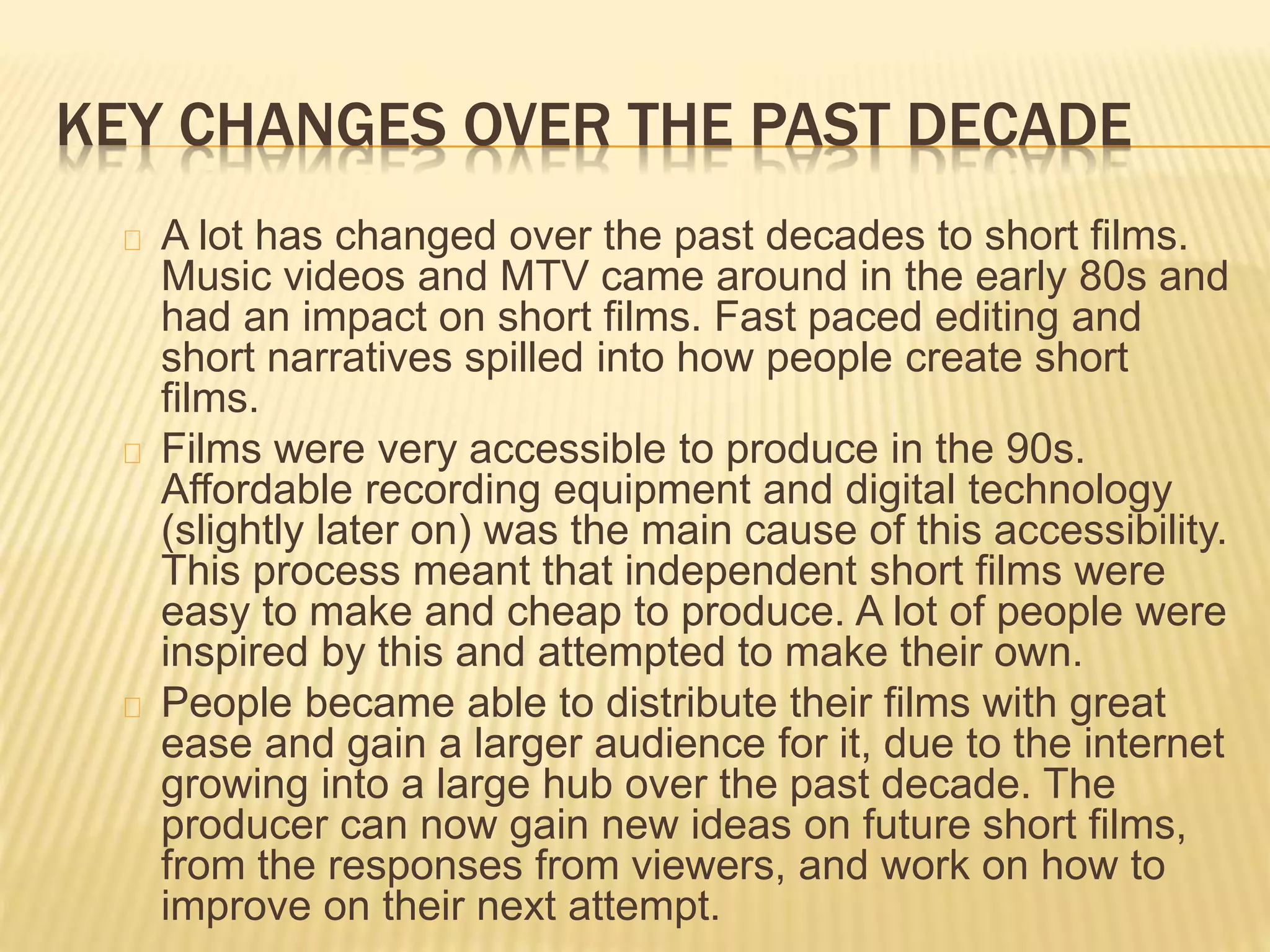 KEY CHANGES OVER THE PAST DECADE
A lot has changed over the past decades to short films.
Music videos and MTV came around in the early 80s and
had an impact on short films. Fast paced editing and
short narratives spilled into how people create short
films.
Films were very accessible to produce in the 90s.
Affordable recording equipment and digital technology
(slightly later on) was the main cause of this accessibility.
This process meant that independent short films were
easy to make and cheap to produce. A lot of people were
inspired by this and attempted to make their own.
People became able to distribute their films with great
ease and gain a larger audience for it, due to the internet
growing into a large hub over the past decade. The
producer can now gain new ideas on future short films,
from the responses from viewers, and work on how to
improve on their next attempt.
 