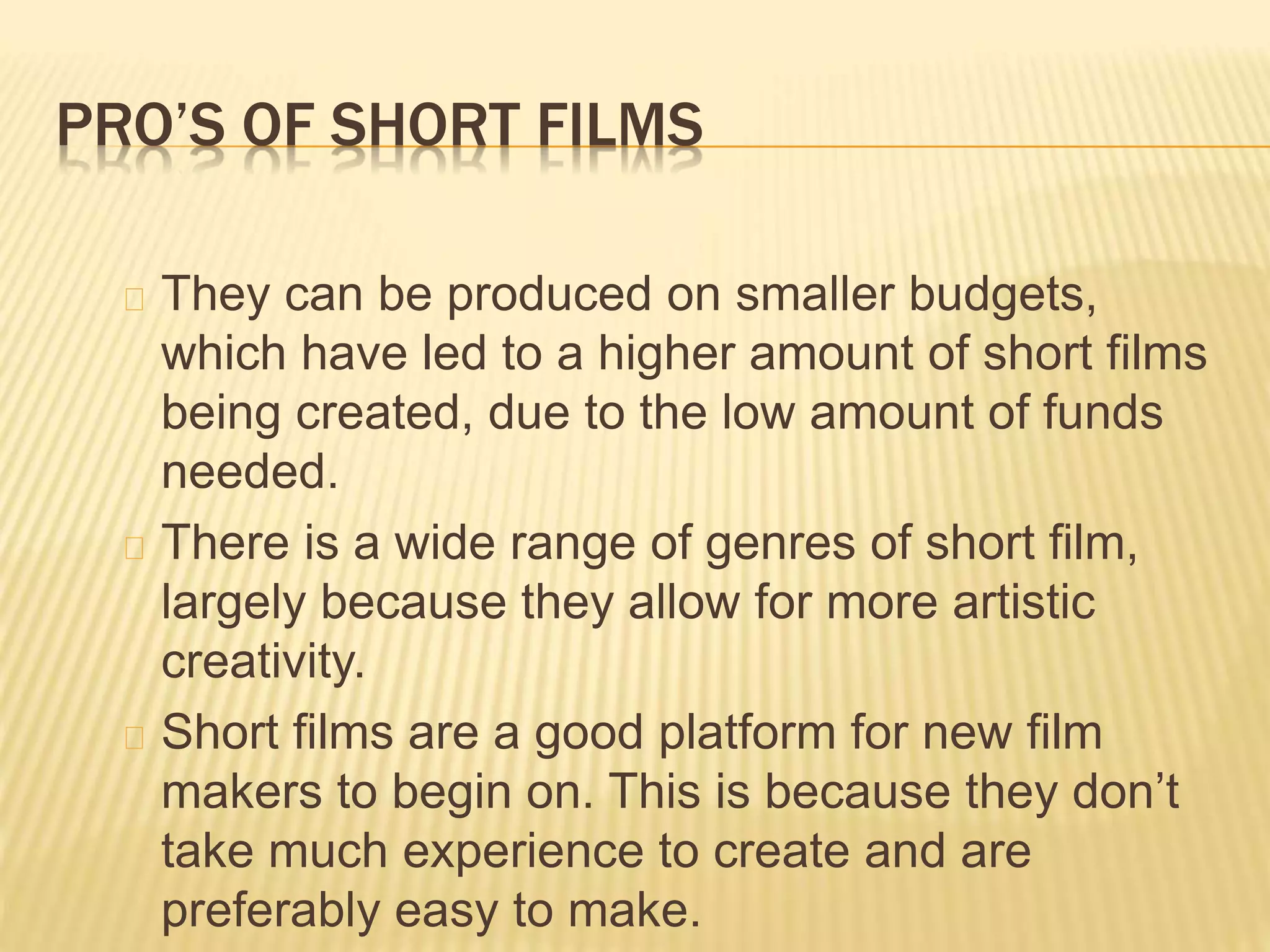 PRO’S OF SHORT FILMS
They can be produced on smaller budgets,
which have led to a higher amount of short films
being created, due to the low amount of funds
needed.
There is a wide range of genres of short film,
largely because they allow for more artistic
creativity.
Short films are a good platform for new film
makers to begin on. This is because they don’t
take much experience to create and are
preferably easy to make.
 