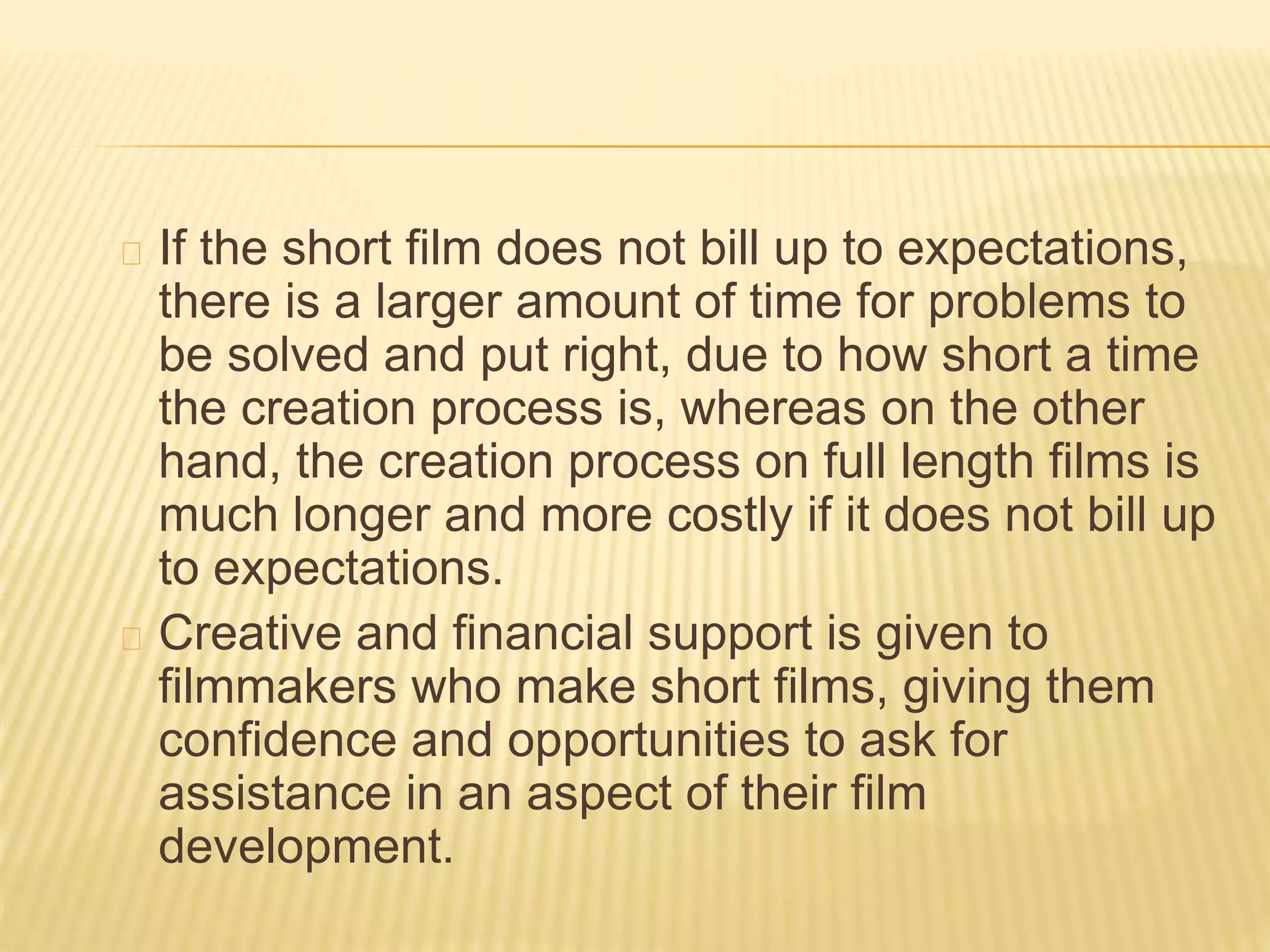 If the short film does not bill up to expectations,
there is a larger amount of time for problems to
be solved and put right, due to how short a time
the creation process is, whereas on the other
hand, the creation process on full length films is
much longer and more costly if it does not bill up
to expectations.
Creative and financial support is given to
filmmakers who make short films, giving them
confidence and opportunities to ask for
assistance in an aspect of their film
development.
 
