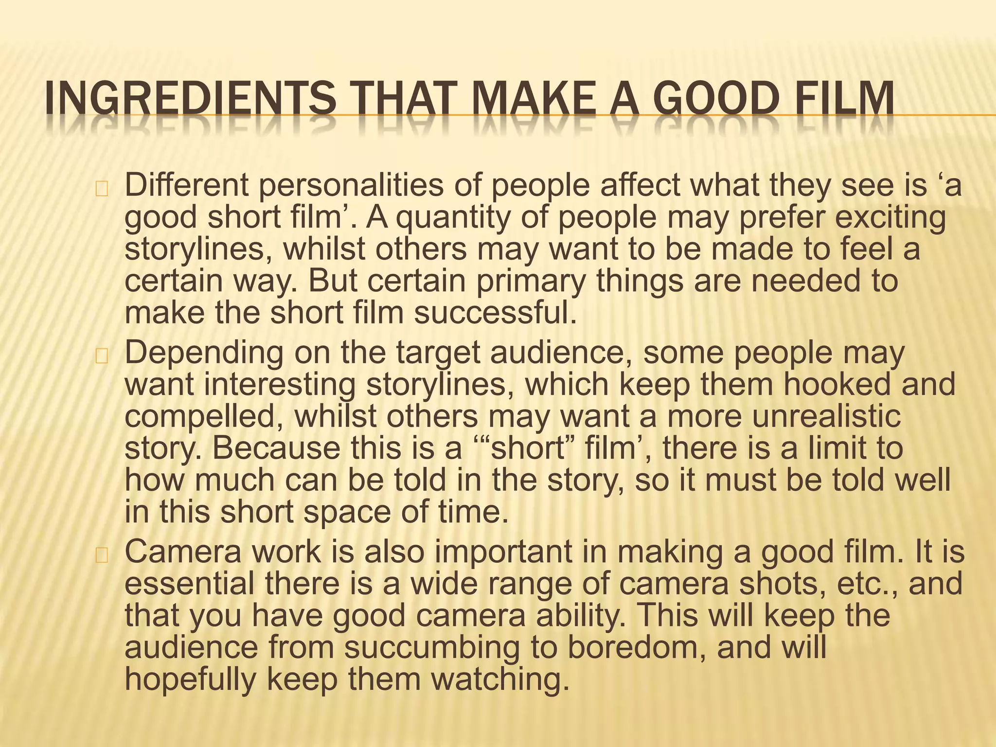 INGREDIENTS THAT MAKE A GOOD FILM
Different personalities of people affect what they see is ‘a
good short film’. A quantity of people may prefer exciting
storylines, whilst others may want to be made to feel a
certain way. But certain primary things are needed to
make the short film successful.
Depending on the target audience, some people may
want interesting storylines, which keep them hooked and
compelled, whilst others may want a more unrealistic
story. Because this is a ‘“short” film’, there is a limit to
how much can be told in the story, so it must be told well
in this short space of time.
Camera work is also important in making a good film. It is
essential there is a wide range of camera shots, etc., and
that you have good camera ability. This will keep the
audience from succumbing to boredom, and will
hopefully keep them watching.
 