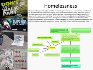 Homelessness
There are endless possibilities that I could do when tackling homelessness as a social action as I could play of
the idea of what makes up a homeless persons ‘home’ for example cardboard boxes, newspaper, doorways
and make very simplistic poster or do the opposite and have a very busy poster full of words and pops of
colour to help make it more eye catching. If I chose homelessness I would choose a simplistic black white and
grey colour scheme but have pops colour either green, red or orange and this colour scheme would also
brought into the logo and any other products I make to help keep the continuity between all the products and
make them easily recognisable to the charity whether that’s SASH (helping youth homelessness) or Crisis.
 