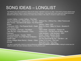SONG IDEAS – LONGLIST
The following are a list of preliminary ideas for the songs I might like to use in my video. I have tried to choose upbeat songs
with a good, distinct rhythm to edit to towards the end of production. I have also tried to pick songs with at least some story
element to their lyrics, which could lay out a basic story to follow in the video if I choose to make it story-led.
I am also in contact with a friend in a semi-professional band who has said he would like a video making for actual use, but
needs to confirm with other members whether or not they’ll let us do it.
-London Calling – London Calling – The Clash
-Going Underground – Setting Sons – The Jam
-Blue Orchid – Get Behind Me Satan– The White
Stripes
-Trainwreck 1979 – The Physical World – Death
From Above 1979
-Mr Brightside – Hot Fuss – The Killers
-Take Me Out – Franz Ferdinand – Franz
Ferdinand
-Household Goods – Trouble - TEED
-Kangaroo Court – In a Tidal Wave of Mystery -
Capital Cities
-Gooey (Gilligan Moss Remix) – Gooey – Glass
Animals
-Without You – Without You – Dillon Francis and
TEED
-Genius – Tetra – C2C
-Baby I’m Yours – Baby I’m Yours – Breakbot ft.
Irfane
-Take A Walk – Gossamer – Passion Pit
-Violent Love – The Bird and the Beat – Munk
-Little Numbers – Little Numbers – BOY
-Ghost – Ghost – Mystery Skulls
-Move Your Feet – Junior Senior
-Are You Gonne Be My Girl – Get Born – Jet
-Friday I’m In Love – The Cure
-Boys Don’t Cry – The Cure
-Age Of Consent – New Order
 