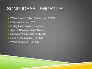 SONG IDEAS - SHORTLIST
 Without You – Dillon Francis and TEED
 Little Numbers – BOY
 Friday I’m in Love – The Cure
 Age Of Consent – New Order
 Dancing With Myself – Billy Idol
 Here It Goes Again – OK GO
 White Knuckles – OK GO
 