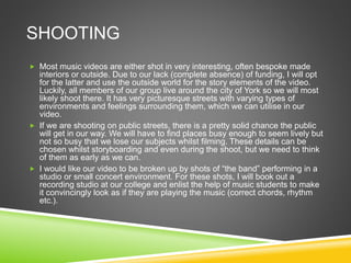 SHOOTING
 Most music videos are either shot in very interesting, often bespoke made
interiors or outside. Due to our lack (complete absence) of funding, I will opt
for the latter and use the outside world for the story elements of the video.
Luckily, all members of our group live around the city of York so we will most
likely shoot there. It has very picturesque streets with varying types of
environments and feelings surrounding them, which we can utilise in our
video.
 If we are shooting on public streets, there is a pretty solid chance the public
will get in our way. We will have to find places busy enough to seem lively but
not so busy that we lose our subjects whilst filming. These details can be
chosen whilst storyboarding and even during the shoot, but we need to think
of them as early as we can.
 I would like our video to be broken up by shots of “the band” performing in a
studio or small concert environment. For these shots, I will book out a
recording studio at our college and enlist the help of music students to make
it convincingly look as if they are playing the music (correct chords, rhythm
etc.).
 