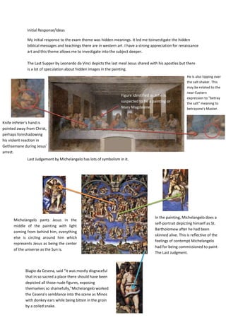 Initial Response/Ideas
My initial response to the exam theme was hidden meanings. It led me toinvestigate the hidden
biblical messages and teachings there are in western art. I have a strong appreciation for renaissance
art and this theme allows me to investigate into the subject deeper.
The Last Supper by Leonardo da Vinci depicts the last meal Jesus shared with his apostles but there
is a lot of speculation about hidden images in the painting.

Figure identified as John is
suspected to be a painting or
Mary Magdalene.

He is also tipping over
the salt shaker. This
may be related to the
near-Eastern
expression to "betray
the salt" meaning to
betrayone's Master.

Knife inPeter‘s hand is
pointed away from Christ,
perhaps foreshadowing
his violent reaction in
Gethsemane during Jesus'
arrest.
Last Judgement by Michelangelo has lots of symbolism in it.

Michelangelo pants Jesus in the
middle of the painting with light
coming from behind him, everything
else is circling around him which
represents Jesus as being the center
of the universe as the Sun is.

Biagio da Cesena, said “it was mostly disgraceful
that in so sacred a place there should have been
depicted all those nude figures, exposing
themselves so shamefully,”Michelangelo worked
the Cesena's semblance into the scene as Minos
with donkey ears while being bitten in the groin
by a coiled snake.

In the painting, Michelangelo does a
self-portrait depicting himself as St.
Bartholomew after he had been
skinned alive. This is reflective of the
feelings of contempt Michelangelo
had for being commissioned to paint
The Last Judgment.

 