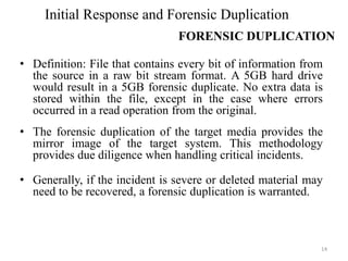 • Definition: File that contains every bit of information from
the source in a raw bit stream format. A 5GB hard drive
would result in a 5GB forensic duplicate. No extra data is
stored within the file, except in the case where errors
occurred in a read operation from the original.
• The forensic duplication of the target media provides the
mirror image of the target system. This methodology
provides due diligence when handling critical incidents.
• Generally, if the incident is severe or deleted material may
need to be recovered, a forensic duplication is warranted.
14
Initial Response and Forensic Duplication
FORENSIC DUPLICATION
 